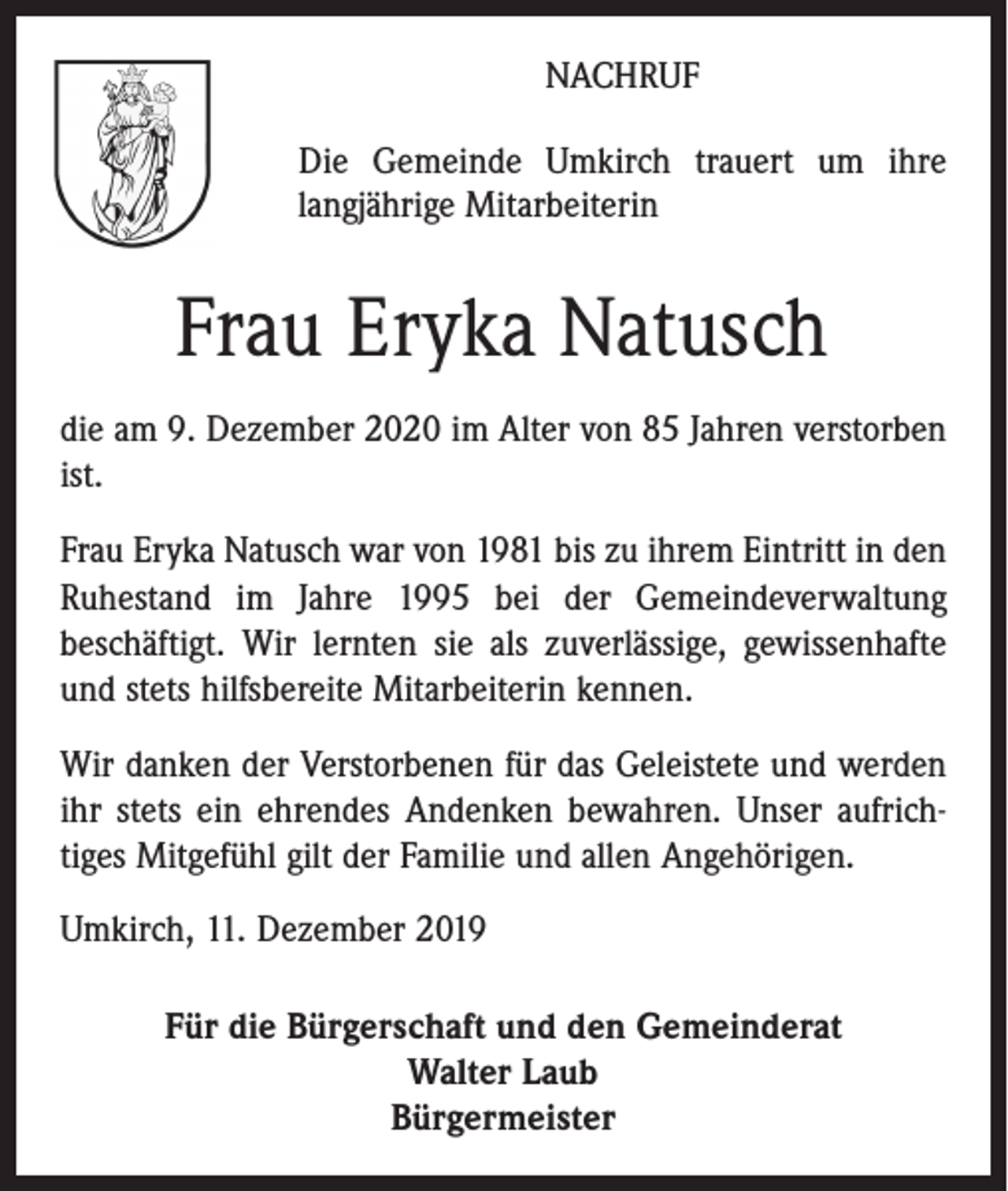 <p>NACHRUF<br />Die Gemeinde Umkirch trauert um ihre<br />langjährige Mitarbeiterin</p><p>Frau Eryka Natusch<br />die am 9. Dezember 2020 im Alter von 85 Jahren verstorben<br />ist.<br />Frau Eryka Natusch war von 1981 bis zu ihrem Eintritt in den<br />Ruhestand im Jahre 1995 bei der Gemeindeverwaltung<br />beschäftigt. Wir lernten sie als zuverlässige, gewissenhafte<br />und stets hilfsbereite Mitarbeiterin kennen.<br />Wir danken der Verstorbenen für das Geleistete und werden<br />ihr stets ein ehrendes Andenken bewahren. Unser aufrichtiges Mitgefühl gilt der Familie und allen Angehörigen.<br />Umkirch, 11. Dezember 2019<br />Für die Bürgerschaft und den Gemeinderat<br />Walter Laub<br />Bürgermeister</p>