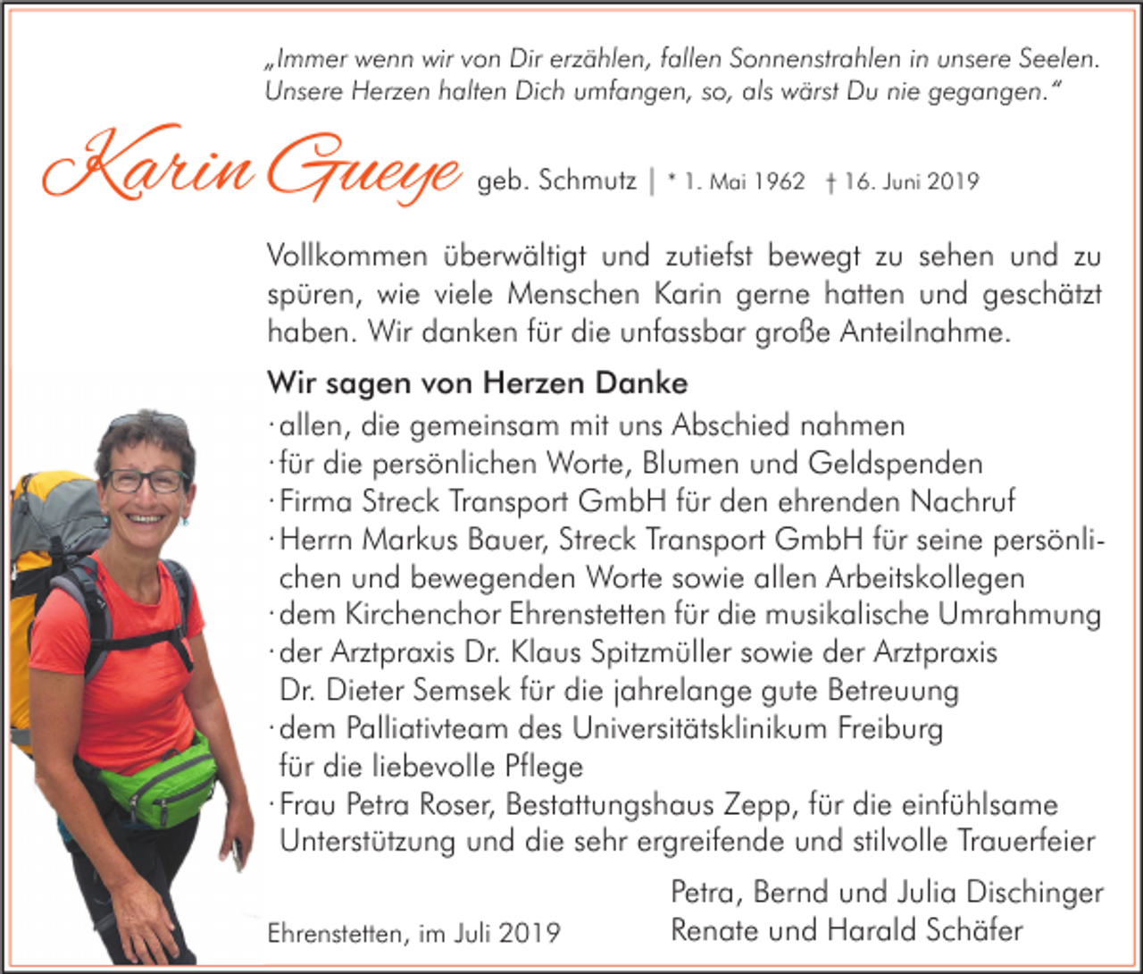 <p>„Immer wenn wir von Dir erzählen, fallen Sonnenstrahlen in unsere Seelen.<br />Unsere Herzen halten Dich umfangen, so, als wärst Du nie gegangen.“</p><p>Karin Gueye</p><p>geb. Schmutz | * 1. Mai 1962</p><p>† 16. Juni 2019</p><p>Vollkommen überwältigt und zutiefst bewegt zu sehen und zu<br />spüren, wie viele Menschen Karin gerne hatten und geschätzt<br />haben. Wir danken für die unfassbar große Anteilnahme.<br />Wir sagen von Herzen Danke<br />· allen, die gemeinsam mit uns Abschied nahmen<br />· für die persönlichen Worte, Blumen und Geldspenden<br />· Firma Streck Transport GmbH für den ehrenden Nachruf<br />· Herrn Markus Bauer, Streck Transport GmbH für seine persönlichen und bewegenden Worte sowie allen Arbeitskollegen<br />· dem Kirchenchor Ehrenstetten für die musikalische Umrahmung<br />· der Arztpraxis Dr. Klaus Spitzmüller sowie der Arztpraxis<br />Dr. Dieter Semsek für die jahrelange gute Betreuung<br />· dem Palliativteam des Universitätsklinikum Freiburg<br />für die liebevolle Pflege<br />· Frau Petra Roser, Bestattungshaus Zepp, für die einfühlsame<br />Unterstützung und die sehr ergreifende und stilvolle Trauerfeier<br />Ehrenstetten, im Juli 2019</p><p>Petra, Bernd und Julia Dischinger<br />Renate und Harald Schäfer</p>