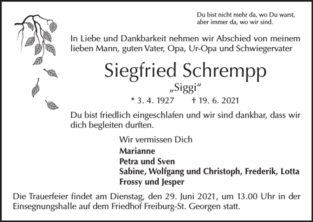 <p>Du bist nicht mehr da, wo Du warst,<br />aber immer da, wo wir sind.</p><p>In Liebe und Dankbarkeit nehmen wir Abschied von meinem<br />lieben Mann, guten Vater, Opa, Ur-Opa und Schwiegervater</p><p>Siegfried Schrempp<br />„Siggi“</p><p>* 3. 4. 1927 † 19. 6. 2021<br />Du bist friedlich eingeschlafen und wir sind dankbar, dass wir<br />dich begleiten durften.<br />Wir vermissen Dich<br />Marianne<br />Petra und Sven<br />Sabine, Wolfgang und Christoph, Frederik, Lotta<br />Frossy und Jesper<br />Die Trauerfeier findet am Dienstag, den 29. Juni 2021, um 13.00 Uhr in der<br />Einsegnungshalle auf dem Friedhof Freiburg-St. Georgen statt.</p>