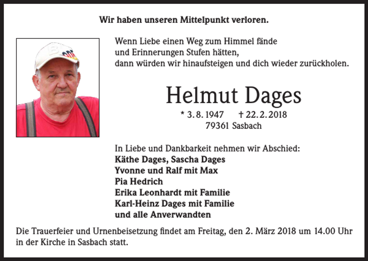 <p>Wir haben unseren Mittelpunkt verloren.<br />Wenn Liebe einen Weg zum Himmel fände<br />und Erinnerungen Stufen hätten,<br />dann würden wir hinaufsteigen und dich wieder zurückholen.</p><p>Helmut Dages<br />* 3. 8. 1947 † 22. 2. 2018<br />79361 Sasbach<br />In Liebe und Dankbarkeit nehmen wir Abschied:<br />Käthe Dages, Sascha Dages<br />Yvonne und Ralf mit Max<br />Pia Hedrich<br />Erika Leonhardt mit Familie<br />Karl-Heinz Dages mit Familie<br />und alle Anverwandten<br />Die Trauerfeier und Urnenbeisetzung findet am Freitag, den 2. März 2018 um 14.00 Uhr<br />in der Kirche in Sasbach statt.</p>