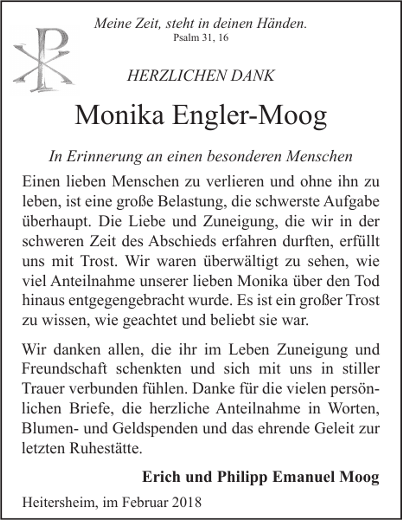 <p>MMeine<br />ei n e ZZeit,<br />eit, ststeht<br />e ht i nind deinen<br />ei n e n HHänden.<br />ä n d e n.<br />Psalm<br />Ps<br />al m 331,<br />1, 11</p><p>HHERZLICHEN<br />E R Z LI C H E N DDANK<br />ANK</p><p>MMonika<br />o ni k a EEngler-Moog<br />n gl er- M o o g<br />IInn Erinnerung<br />Eri n n er u n g an<br />a n einen<br />ei n e n besonderen<br />b es o n d er e n Menschen<br />M e ns c h e n<br />Ei<br />n e n lilieben<br />e b e n Menschen<br />M e ns c h e n zzu<br />u vverlieren<br />erli er e n uund<br />n d oohne<br />h n e i ihn<br />h n zzu<br />u<br />Einen<br />lleben,<br />e b e n, ist eine<br />ei n e große<br />gr o ß e Belastung,<br />B el ast u n g, die<br />di e schwerste<br />s c h w erst e Aufgabe<br />A uf g a b e<br />üüberhaupt.<br />b er h a u pt. Die<br />Di e Liebe<br />Li e b e uund<br />n d Zuneigung,<br />Z u n ei g u n g, di<br />e wir<br />wir iin<br />n dder<br />er<br />die<br />sschweren<br />c h w er e n Zeit<br />Z eit des<br />d es Abschieds<br />A bs c hi e ds erfahren<br />erf a hr e n durften,<br />d urft e n, erfüllt<br />erf üllt<br />uuns<br />ns mit<br />mit Trost.<br />Tr ost. Wir<br />Wir waren<br />w ar e n üüberwältigt<br />b er w älti gt zzu<br />u ssehen,<br />e h e n, wie<br />wi e<br />vi<br />el Anteilnahme<br />A nt eil n a h m e uunserer<br />ns er er lilieben<br />e b e n Monika<br />M o ni k a üüber<br />b er dden<br />e n Tod<br />To d<br />viel<br />hinaus<br />ist eiein<br />großer<br />hi<br />n a us eentgegengebracht<br />nt g e g e n g e br a c ht wurde.<br />w ur d e. Es<br />Es ist<br />n gr<br />o ß er Trost<br />Tr ost<br />zzuu wissen,<br />wiss e n, wie<br />wi e geachtet<br />g e a c ht et und<br />u n d beliebt<br />b eli e bt si<br />w ar.<br />siee war.<br />Wir<br />n k e n allallen,<br />e n, didie<br />e i hrihri im<br />m L Leben<br />e b e n Z Zuneigung<br />u n ei g u n g u und<br />nd<br />Wird adanken<br />Fr<br />e u n ds c h aft sschenkten<br />c h e n kt e n uund<br />n d sisich<br />c h mit<br />mit uuns<br />ns iin<br />n still<br />er<br />Freundschaft<br />stiller<br />Tr<br />a u er vverbunden<br />er b u n d e n ffühlen.<br />ü hl e n. Danke<br />D a n k e ffür<br />ür didie<br />e vivielen<br />el e n ppersöners ö n Trauer<br />lichen<br />li<br />c h e n Briefe,<br />Bri ef e, die<br />di e herzliche<br />h er zli c h e Anteilnahme<br />A nt eil n a h m e iinn Worten,<br />W ort e n,<br />BlumenBl<br />u m e n- uund<br />n d Geldspenden<br />G el ds p e n d e n uund<br />n d ddas<br />as eehrende<br />hr e n d e Geleit<br />G el eit zzur<br />ur<br />lletzten<br />et zt e n Ruhestätte.<br />R u h est ätt e.<br />EErich<br />ri c h uund<br />n d PPhilipp<br />hili p p EEmanuel<br />m a n u el Moog<br />Moog<br />HHeitersheim,<br />eit ers h ei m, i im<br />m FFebruar<br />e br u ar 22</p>
