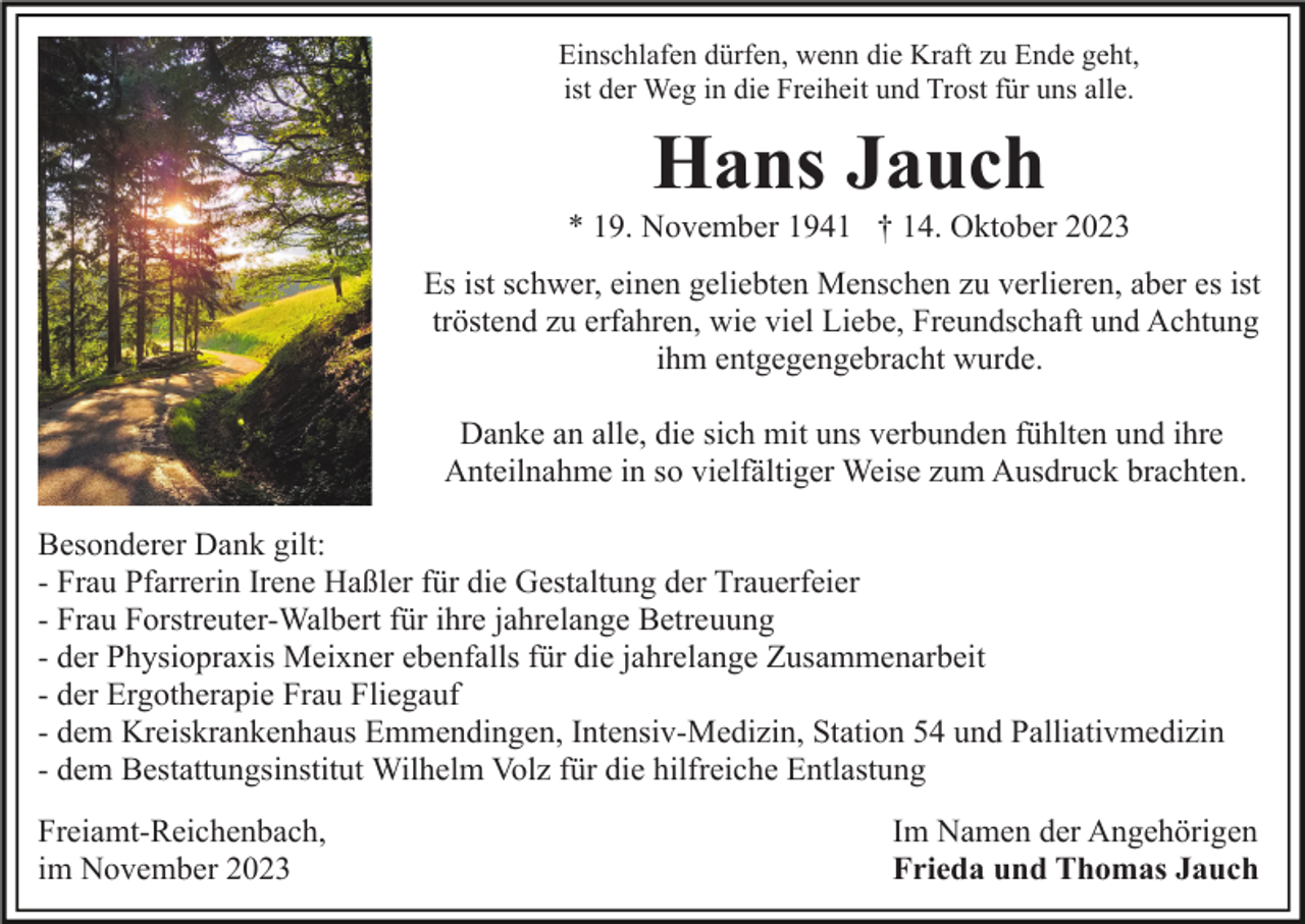 <p>Einschlafen dürfen, wenn die Kraft zu Ende geht,<br />ist der Weg in die Freiheit und Trost für uns alle.</p><p>Hans Jauch<br />* 19. November 1941 † 14. Oktober 2023<br />Es ist schwer, einen geliebten Menschen zu verlieren, aber es ist<br />tröstend zu erfahren, wie viel Liebe, Freundschaft und Achtung<br />ihm entgegengebracht wurde.<br />Danke an alle, die sich mit uns verbunden fühlten und ihre<br />Anteilnahme in so vielfältiger Weise zum Ausdruck brachten.<br />Besonderer Dank gilt:<br />- Frau Pfarrerin Irene Haßler für die Gestaltung der Trauerfeier<br />- Frau Forstreuter-Walbert für ihre jahrelange Betreuung<br />- der Physiopraxis Meixner ebenfalls für die jahrelange Zusammenarbeit<br />- der Ergotherapie Frau Fliegauf<br />- dem Kreiskrankenhaus Emmendingen, Intensiv-Medizin, Station 54 und Palliativmedizin<br />- dem Bestattungsinstitut Wilhelm Volz für die hilfreiche Entlastung<br />Freiamt-Reichenbach,<br />im November 2023</p><p>Im Namen der Angehörigen<br />Frieda und Thomas Jauch</p>