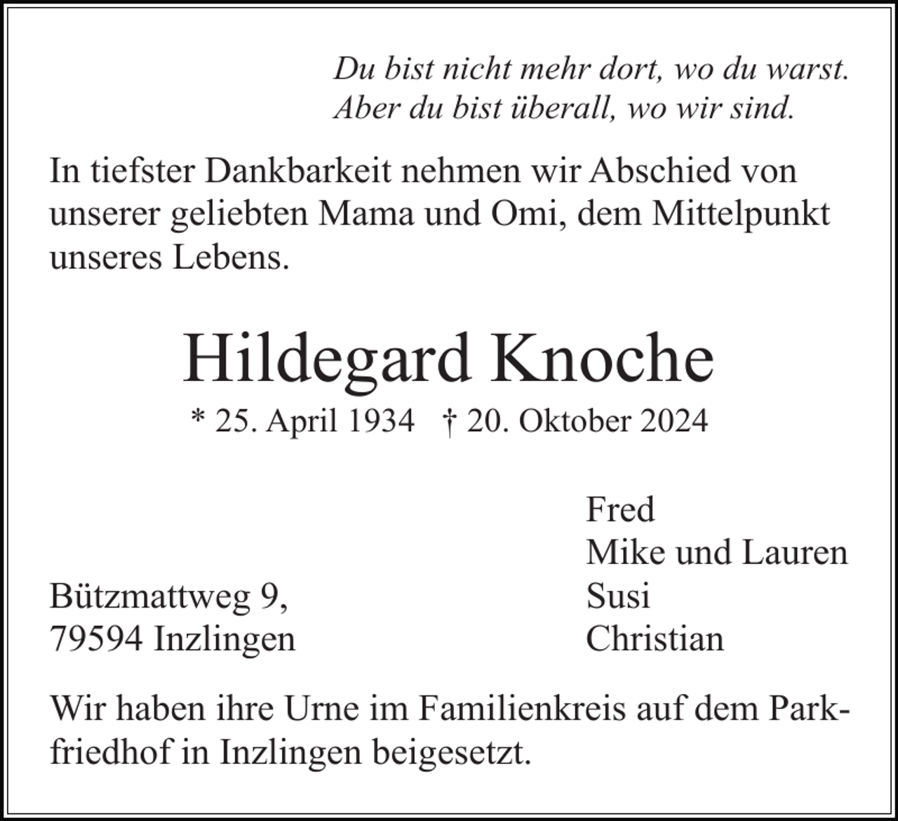 <p>Du bist nicht mehr dort, wo du warst.<br />Aber du bist überall, wo wir sind.</p><p>In tiefster Dankbarkeit nehmen wir Abschied von<br />unserer geliebten Mama und Omi, dem Mittelpunkt<br />unseres Lebens.</p><p>Hildegard Knoche<br />* 25. April 1934 † 20. Oktober 2024</p><p>Bützmattweg 9,<br />79594 Inzlingen</p><p>Fred<br />Mike und Lauren<br />Susi<br />Christian</p><p>Wir haben ihre Urne im Familienkreis auf dem Parkfriedhof in Inzlingen beigesetzt.</p>