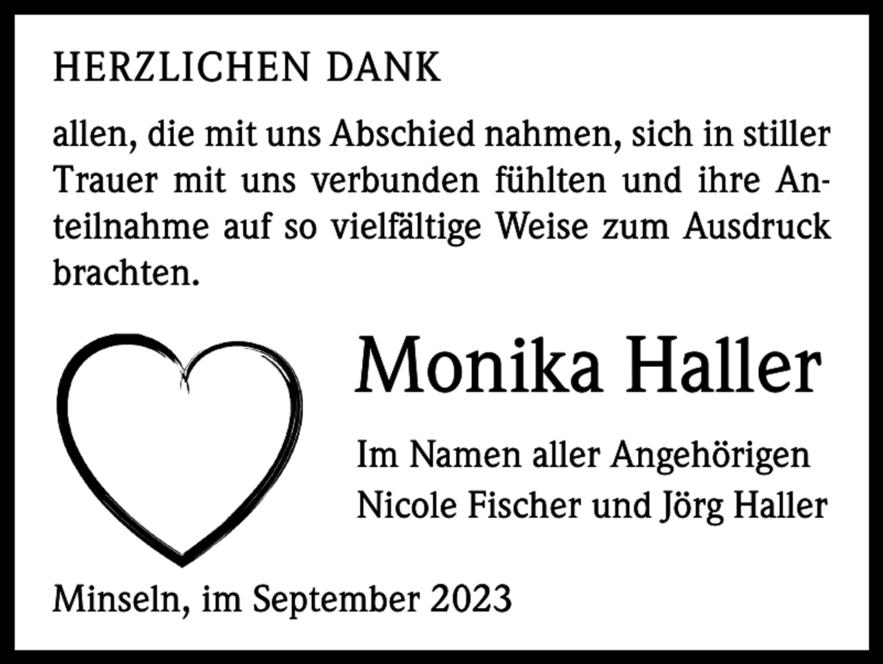 <p>HERZLICHEN DANK<br />allen, die mit uns Abschied nahmen, sich in stiller<br />Trauer mit uns verbunden fühlten und ihre Anteilnahme auf so vielfältige Weise zum Ausdruck<br />brachten.</p><p>Monika Haller<br />Im Namen aller Angehörigen<br />Nicole Fischer und Jörg Haller<br />Minseln, im September 2023</p>