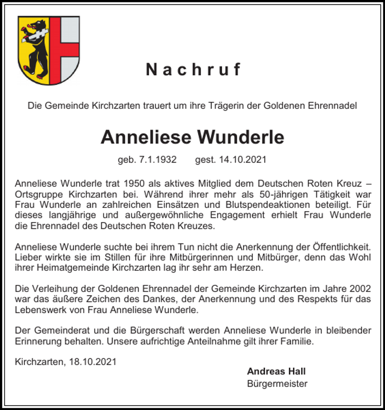 <p>Nachruf<br />Die Gemeinde Kirchzarten trauert um ihre Trägerin der Goldenen Ehrennadel</p><p>Anneliese Wunderle<br />geb. 7.1.1932</p><p>gest. 14.10.2021</p><p>Anneliese Wunderle trat 1950 als aktives Mitglied dem Deutschen Roten Kreuz –<br />Ortsgruppe Kirchzarten bei. Während ihrer mehr als 50-jährigen Tätigkeit war<br />Frau Wunderle an zahlreichen Einsätzen und Blutspendeaktionen beteiligt. Für<br />dieses langjährige und außergewöhnliche Engagement erhielt Frau Wunderle<br />die Ehrennadel des Deutschen Roten Kreuzes.</p><p>Anneliese Wunderle suchte bei ihrem Tun nicht die Anerkennung der Öffentlichkeit.<br />Lieber wirkte sie im Stillen für ihre Mitbürgerinnen und Mitbürger, denn das Wohl<br />ihrer Heimatgemeinde Kirchzarten lag ihr sehr am Herzen.<br />Die Verleihung der Goldenen Ehrennadel der Gemeinde Kirchzarten im Jahre 2002<br />war das äußere Zeichen des Dankes, der Anerkennung und des Respekts für das<br />Lebenswerk von Frau Anneliese Wunderle.<br />Der Gemeinderat und die Bürgerschaft werden Anneliese Wunderle in bleibender<br />Erinnerung behalten. Unsere aufrichtige Anteilnahme gilt ihrer Familie.<br />Kirchzarten, 18.10.2021<br />Andreas Hall<br />Bürgermeister</p>