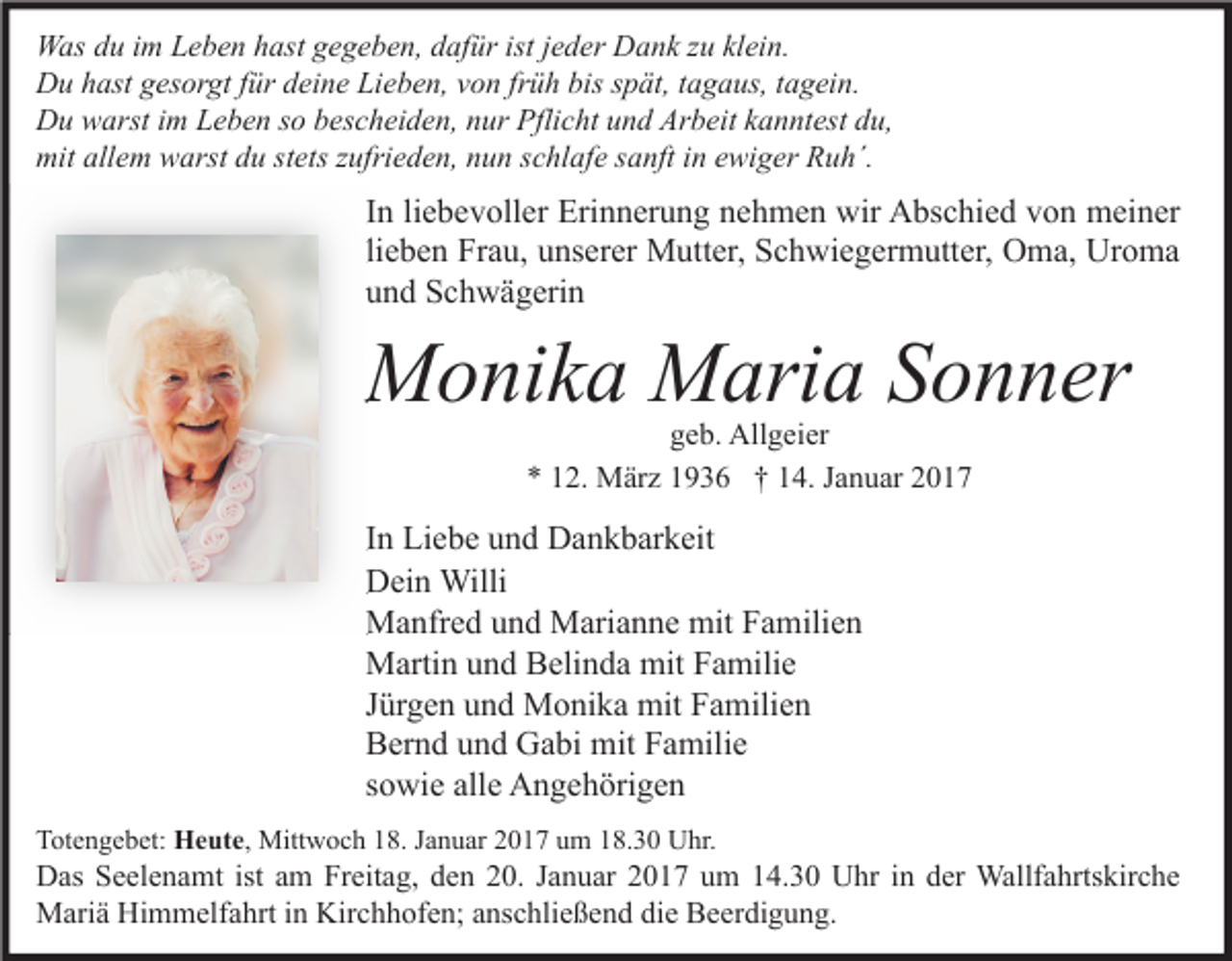<p>Was du im Leben hast gegeben, dafür ist jeder Dank zu klein.<br />Du hast gesorgt für deine Lieben, von früh bis spät, tagaus, tagein.<br />Du warst im Leben so bescheiden, nur Pflicht und Arbeit kanntest du,<br />mit allem warst du stets zufrieden, nun schlafe sanft in ewiger Ruh´.</p><p>In liebevoller Erinnerung nehmen wir Abschied von meiner<br />lieben Frau, unserer Mutter, Schwiegermutter, Oma, Uroma<br />und Schwägerin</p><p>Monika Maria Sonne<br />Sonner<br />geb. Allgeier<br />* 12. März 1936 † 14. Januar 2017</p><p>In Liebe und Dankbarkeit<br />Dein Willi<br />Manfred und Marianne mit Familien<br />Martin und Belinda mit Familie<br />Jürgen und Monika mit Familien<br />Bernd und Gabi mit Familie<br />sowie alle Angehörigen<br />Totengebet: Heute, Mittwoch 18. Januar 2017 um 18.30 Uhr.</p><p>Das Seelenamt ist am Freitag, den 20. Januar 2017 um 14.30 Uhr in der Wallfahrtskirche<br />Mariä Himmelfahrt in Kirchhofen; anschließend die Beerdigung.</p>
