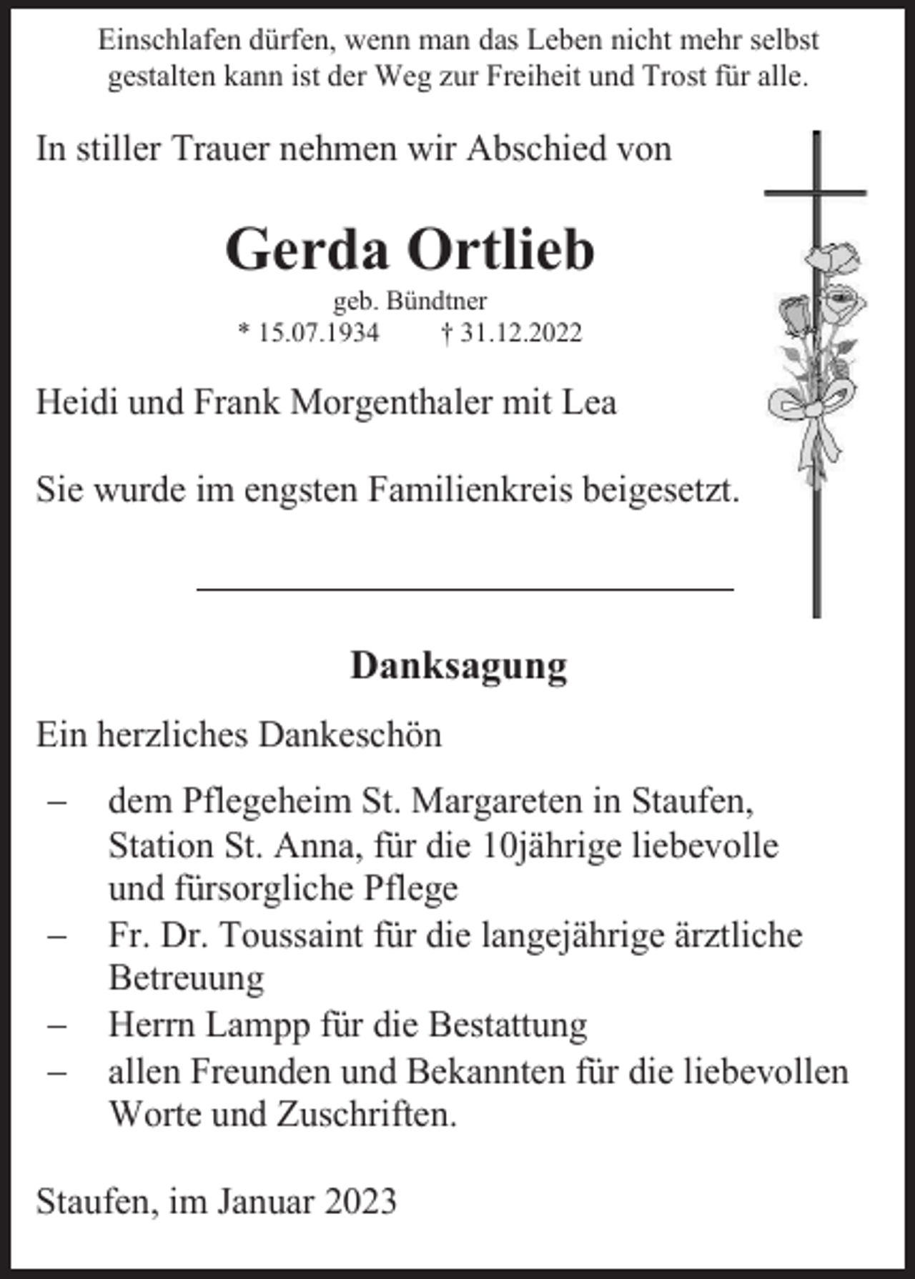 <p>Einschlafen dürfen, wenn man das Leben nicht mehr selbst<br />gestalten kann ist der Weg zur Freiheit und Trost für alle.</p><p>In stiller Trauer nehmen wir Abschied von</p><p>Gerda Ortlieb<br />geb. Bündtner<br />* 15.07.1934<br />† 31.12.2022</p><p>Heidi und Frank Morgenthaler mit Lea<br />Sie wurde im engsten Familienkreis beigesetzt.</p><p>Danksagung<br />Ein herzliches Dankeschön<br />−<br />−<br />−<br />−</p><p>dem Pflegeheim St. Margareten in Staufen,<br />Station St. Anna, für die 10jährige liebevolle<br />und fürsorgliche Pflege<br />Fr. Dr. Toussaint für die langejährige ärztliche<br />Betreuung<br />Herrn Lampp für die Bestattung<br />allen Freunden und Bekannten für die liebevollen<br />Worte und Zuschriften.</p><p>Staufen, im Januar 2023</p>