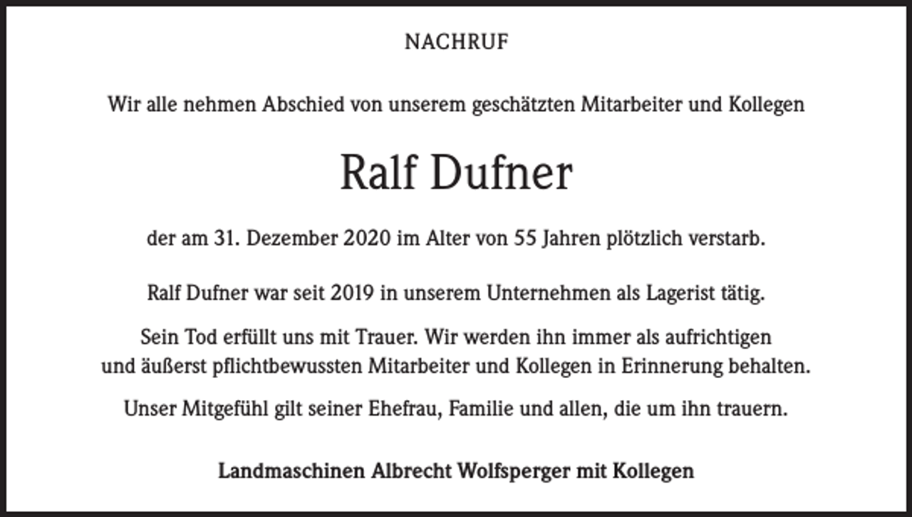 <p>NACHRUF<br />Wir alle nehmen Abschied von unserem geschätzten Mitarbeiter und Kollegen</p><p>Ralf Dufner<br />der am 31. Dezember 2020 im Alter von 55 Jahren plötzlich verstarb.<br />Ralf Dufner war seit 2019 in unserem Unternehmen als Lagerist tätig.<br />Sein Tod erfüllt uns mit Trauer. Wir werden ihn immer als aufrichtigen<br />und äußerst pflichtbewussten Mitarbeiter und Kollegen in Erinnerung behalten.<br />Unser Mitgefühl gilt seiner Ehefrau, Familie und allen, die um ihn trauern.<br />Landmaschinen Albrecht Wolfsperger mit Kollegen</p>