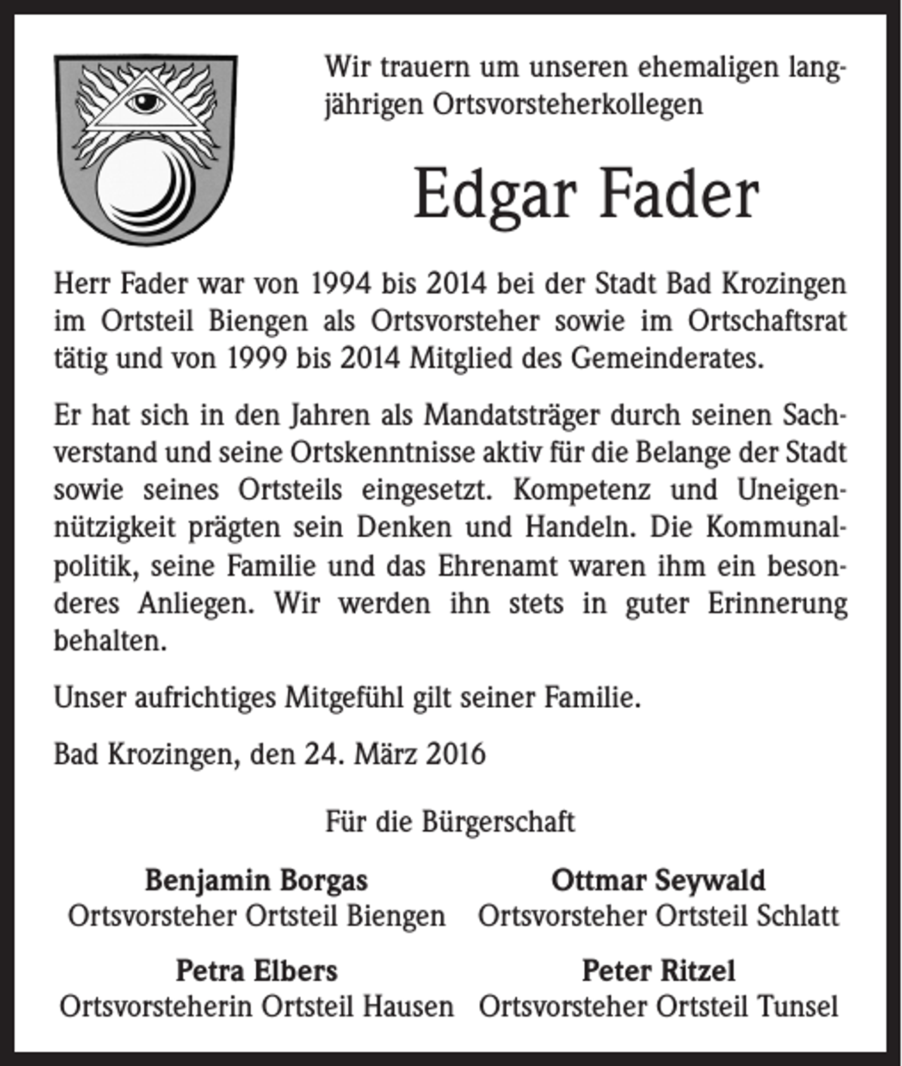 <p>Wir trauern um unseren ehemaligen lang­<br />jährigen Ortsvorsteherkollegen</p><p>Edgar Fader<br />Herr Fader war von 1994 bis 2014 bei der Stadt Bad Krozingen<br />im Ortsteil Biengen als Ortsvorsteher sowie im Ortschaftsrat<br />tätig und von 1999 bis 2014 Mitglied des Gemeinderates.<br />Er hat sich in den Jahren als Mandatsträger durch seinen Sach­<br />verstand und seine Ortskenntnisse aktiv für die Belange der Stadt<br />sowie seines Ortsteils eingesetzt. Kompetenz und Uneigen­<br />nützigkeit prägten sein Denken und Handeln. Die Kommunal­<br />politik, seine Familie und das Ehrenamt waren ihm ein beson­<br />deres Anliegen. Wir werden ihn stets in guter Erinnerung<br />behalten.<br />Unser aufrichtiges Mitgefühl gilt seiner Familie.<br />Bad Krozingen, den 24. März 2016<br />Für die Bürgerschaft<br />Benjamin Borgas<br />Ottmar Seywald<br />Ortsvorsteher Ortsteil Biengen Ortsvorsteher Ortsteil Schlatt<br />Petra Elbers<br />Peter Ritzel<br />Ortsvorsteherin Ortsteil Hausen Ortsvorsteher Ortsteil Tunsel</p>