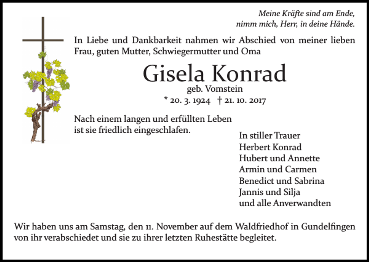 <p>Meine<br />M ei n e KrKräfte<br />äft e sisind<br />n d a am<br />m E Ende,<br />n d e,<br />nimm<br />ni m m mich,<br />mi c h, Herr,<br />H err, iin<br />n ddeine<br />ei n e Hände.<br />H ä n d e.</p><p>lieben<br />IInn Liebe<br />Li e b e und<br />u n d Dankbarkeit<br />D a n k b ark eit nahmen<br />n a h m e n wir<br />wir Abschied<br />A b s c h i e d von<br />v o n meiner<br />m ei n er li<br />e be n<br />Frau,<br />Fr<br />a u, gguten<br />ut e n Mutter,<br />M utt er, SSchwiegermutter<br />c h wi e g er m utt er uund<br />n d Oma<br />O ma</p><p>Gisela<br />Gi s el a KKonrad<br />o nr a d<br />g e b. Vomstein<br />V o m st ei n<br />geb.<br />2 0. 3.<br />3. 11924<br />9 2 4 †† 21.<br />21. 110.<br />0. 2017<br />2 017<br />** 20.</p><p>NNach<br />a c h eieinem<br />n e m l langen<br />a n g e n uund<br />n d erfüllten<br />erf üllt e n Leben<br />Le be n<br />iist<br />st sie<br />si e friedlich<br />fri e dli c h eingeschlafen.<br />ei n g e s c hl af e n.</p><p>IInn stiller<br />still er Trauer<br />Tr a u er<br />HHerbert<br />er b ert KKonrad<br />o nr a d<br />HHubert<br />u b ert uund<br />n d AAnnette<br />n n ett e<br />Ar<br />mi n uund<br />n d CCarmen<br />ar m e n<br />Armin<br />BBenedict<br />e n e di ct uund<br />n d SSabrina<br />a bri n a<br />JJannis<br />a n ni s und<br />u n d Silja<br />Silj a<br />uund<br />n d all<br />e Anverwandten<br />A n v er w a n dt e n<br />alle</p><p>Wir h haben<br />Wir<br />a b e n u uns<br />n s a am<br />m S aSamstag,<br />m st a g, den<br />d e n 11.<br />11. November<br />N o v e m b er auf<br />a uf dem<br />d e m Waldfriedhof<br />W al dfri e d h of iin<br />n Gundelﬁngen<br />G u n d el ﬁ n g e n<br />vvon<br />o n iihr<br />hr vverabschiedet<br />er a b s c hi e d et und<br />u n d sisie<br />e zzu<br />u iihrer<br />hr er lletzten<br />et zt e n Ruhestätte<br />R u h e st ätt e bbegleitet.<br />e gl eit et.</p>