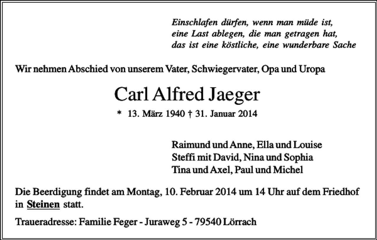 <p>Einschlafen dürfen, wenn man müde ist,<br />eine Last ablegen, die man getragen hat,<br />das ist eine köstliche, eine wunderbare Sache</p><p>Wir nehmen Abschied von unserem Vater, Schwiegervater, Opa und Uropa</p><p>Carl Alfred Jaeger<br />* 13. März 1940 † 31. Januar 2014</p><p>Raimund und Anne, Ella und Louise<br />Steffi mit David, Nina und Sophia<br />Tina und Axel, Paul und Michel<br />Die Beerdigung findet am Montag, 10. Februar 2014 um 14 Uhr auf dem Friedhof<br />in Steinen statt.<br />Traueradresse: Familie Feger - Juraweg 5 - 79540 Lörrach</p>