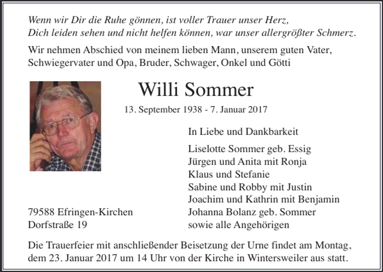 <p>Wenn wir Dir die Ruhe gönnen, ist voller Trauer unser Herz,<br />Dich leiden sehen und nicht helfen können, war unser allergrößter Schmerz.<br />Wir nehmen Abschied von meinem lieben Mann, unserem guten Vater,<br />Schwiegervater und Opa, Bruder, Schwager, Onkel und Götti</p><p>Willi Sommer<br />13. September 1938 - 7. Januar 2017</p><p>In Liebe und Dankbarkeit</p><p>79588 Efringen-Kirchen<br />Dorfstraße 19</p><p>Liselotte Sommer geb. Essig<br />Jürgen und Anita mit Ronja<br />Klaus und Stefanie<br />Sabine und Robby mit Justin<br />Joachim und Kathrin mit Benjamin<br />Johanna Bolanz geb. Sommer<br />sowie alle Angehörigen</p><p>Die Trauerfeier mit anschließender Beisetzung der Urne findet am Montag,<br />dem 23. Januar 2017 um 14 Uhr von der Kirche in Wintersweiler aus statt.</p>