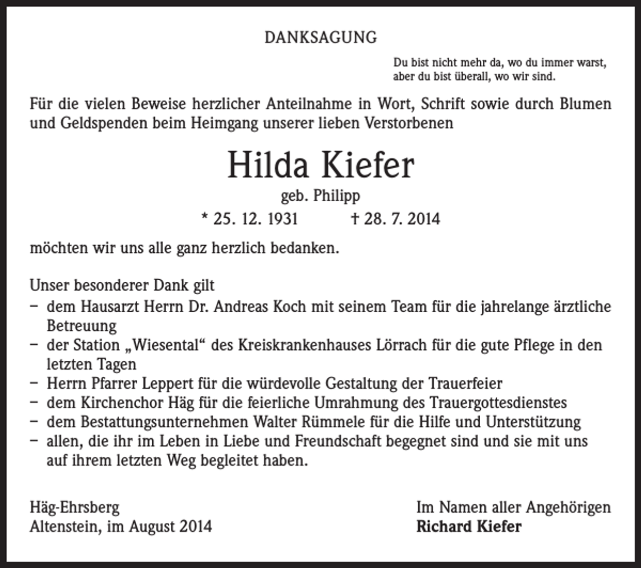 <p>DANKSAGUNG<br />Du bist nicht mehr da, wo du immer warst,<br />aber du bist überall, wo wir sind.</p><p>Für die vielen Beweise herzlicher Anteilnahme in Wort, Schrift sowie durch Blumen<br />und Geldspenden beim Heimgang unserer lieben Verstorbenen</p><p>Hilda Kiefer</p><p>geb. Philipp<br />* 25. 12. 1931 † 28. 7. 2014<br />möchten wir uns alle ganz herzlich bedanken.<br />Unser besonderer Dank gilt<br />– dem Hausarzt Herrn Dr. Andreas Koch mit seinem Team für die jahrelange ärztliche<br />Betreuung<br />– der Station „Wiesental“ des Kreiskrankenhauses Lörrach für die gute Pflege in den<br />letzten Tagen<br />– Herrn Pfarrer Leppert für die würdevolle Gestaltung der Trauerfeier<br />– dem Kirchenchor Häg für die feierliche Umrahmung des Trauergottesdienstes<br />– dem Bestattungsunternehmen Walter Rümmele für die Hilfe und Unterstützung<br />– allen, die ihr im Leben in Liebe und Freundschaft begegnet sind und sie mit uns<br />auf ihrem letzten Weg begleitet haben.<br />Häg-Ehrsberg<br />Altenstein, im August 2014</p><p>Im Namen aller Angehörigen<br />Richard Kiefer</p>