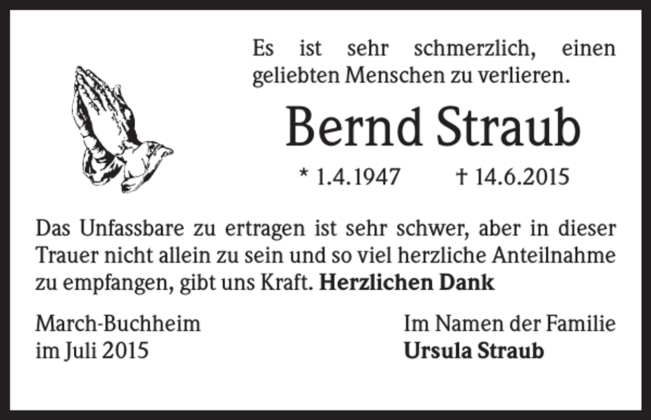 <p>Es ist sehr schmerzlich, einen<br />geliebten Menschen zu verlieren.</p><p>Bernd Straub<br />* 1.4.1947</p><p>† 14.6.2015</p><p>Das Unfassbare zu ertragen ist sehr schwer, aber in dieser<br />Trauer nicht allein zu sein und so viel herzliche Anteilnahme<br />zu empfangen, gibt uns Kraft. Herzlichen Dank<br />March-Buchheim<br />im Juli 2015</p><p>Im Namen der Familie<br />Ursula Straub</p>