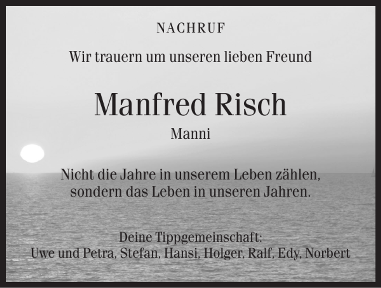 <p>NAC HRUF</p><p>Wir trauern um unseren lieben Freund</p><p>Manfred Risch<br />Manni<br />Nicht die Jahre in unserem Leben zählen,<br />sondern das Leben in unseren Jahren.<br />Deine Tippgemeinschaft:<br />Uwe und Petra, Stefan, Hansi, Holger, Ralf, Edy, Norbert</p>
