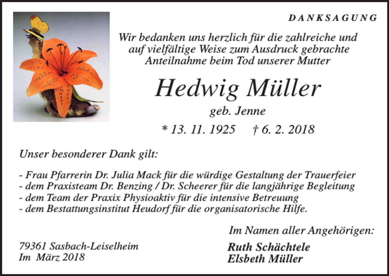 <p>DANKSAGUNG</p><p>Wir bedanken uns herzlich für die zahlreiche und<br />auf vielfältige Weise zum Ausdruck gebrachte<br />Anteilnahme beim Tod unserer Mutter</p><p>Hedwig Müller<br />geb. Jenne<br />* 13. 11. 1925</p><p>† 6. 2. 2018</p><p>Unser besonderer Dank gilt:<br />- Frau Pfarrerin Dr. Julia Mack für die würdige Gestaltung der Trauerfeier<br />- dem Praxisteam Dr. Benzing / Dr. Scheerer für die langjährige Begleitung<br />- dem Team der Praxix Physioaktiv für die intensive Betreuung<br />- dem Bestattungsinstitut Heudorf für die organisatorische Hilfe.</p><p>79361 Sasbach-Leiselheim<br />Im März 2018</p><p>Im Namen aller Angehörigen:<br />Ruth Schächtele<br />Elsbeth Müller</p>