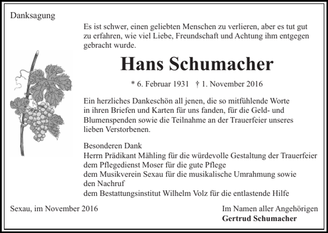 <p>Danksagung<br />Es ist schwer, einen geliebten Menschen zu verlieren, aber es tut gut<br />zu erfahren, wie viel Liebe, Freundschaft und Achtung ihm entgegen<br />gebracht wurde.</p><p>Hans Schumacher<br />* 6. Februar 1931 † 1. November 2016<br />Ein herzliches Dankeschön all jenen, die so mitfühlende Worte<br />in ihren Briefen und Karten für uns fanden, für die Geld- und<br />Blumenspenden sowie die Teilnahme an der Trauerfeier unseres<br />lieben Verstorbenen.<br />Besonderen Dank<br />Herrn Prädikant Mähling für die würdevolle Gestaltung der Trauerfeier<br />dem Pflegedienst Moser für die gute Pflege<br />dem Musikverein Sexau für die musikalische Umrahmung sowie<br />den Nachruf<br />dem Bestattungsinstitut Wilhelm Volz für die entlastende Hilfe<br />Sexau, im November 2016</p><p>Im Namen aller Angehörigen<br />Gertrud Schumacher</p>