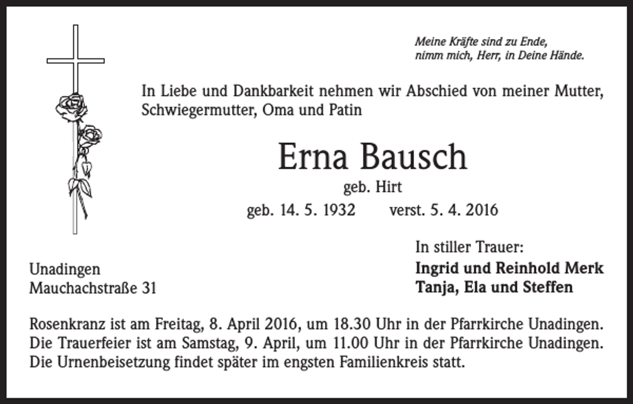 <p>Meine Kräfte sind zu Ende,<br />nimm mich, Herr, in Deine Hände.</p><p>In Liebe und Dankbarkeit nehmen wir Abschied von meiner Mutter,<br />Schwiegermutter, Oma und Patin</p><p>Erna Bausch</p><p>geb. Hirt<br />geb. 14. 5. 1932 verst. 5. 4. 2016<br />Unadingen<br />Mauchachstraße 31</p><p>In stiller Trauer:<br />Ingrid und Reinhold Merk<br />Tanja, Ela und Steffen</p><p>Rosenkranz ist am Freitag, 8. April 2016, um 18.30 Uhr in der Pfarrkirche Unadingen.<br />Die Trauerfeier ist am Samstag, 9. April, um 11.00 Uhr in der Pfarrkirche Unadingen.<br />Die Urnenbeisetzung findet später im engsten Familienkreis statt.</p>