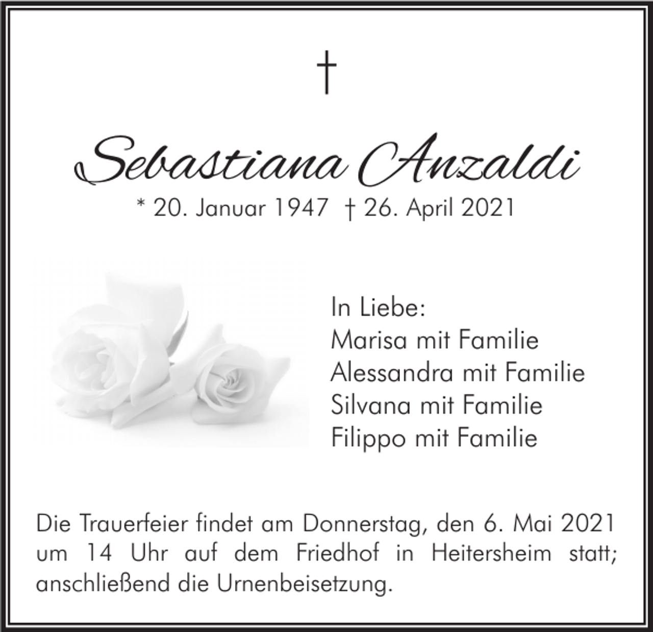 <p>†</p><p>Sebastiana Anzaldi<br />* 20. Januar 1947 † 26. April 2021</p><p>In Liebe:<br />Marisa mit Familie<br />Alessandra mit Familie<br />Silvana mit Familie<br />Filippo mit Familie<br />Die Trauerfeier findet am Donnerstag, den 6. Mai 2021<br />um 14 Uhr auf dem Friedhof in Heitersheim statt;<br />anschließend die Urnenbeisetzung.</p>