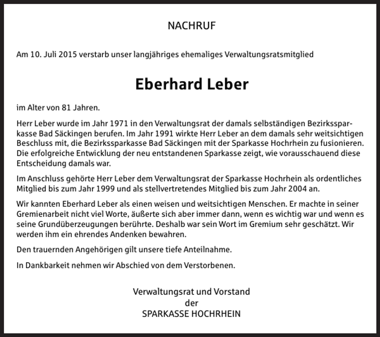 <p>NACHRUF<br />NACHRUF<br />NACHRUF<br />NACHRUF</p><p>Am<br />Verwaltungsratsmitglied<br />Am10.<br />10.Juli<br />Juliverstarb<br />verstarbunser<br />unser langjähriges<br />langjähriges ehemaliges Verwaltungsratsmitglied</p><p>Am 10. Juli 2015 verstarb unser langjähriges ehemaliges Verwaltungsratsmitglied<br />Am 10. Juli 2015 verstarb unser langjähriges ehemaliges Verwaltungsratsmitglied<br />Am 10. Juli 2015 verstarb unser langjähriges ehemaliges Verwaltungsratsmitglied</p><p>im<br />imAlter<br />Altervon<br />vonJahren.<br />Jahren.</p><p>im Alter<br />von 81 Jahren.<br />im Alter von 81 Jahren.</p><p>Eberhard Leber<br />Eberhard Leber</p><p>Eberhard<br />Leber<br />Eberhard Leber</p><p>Herr<br />damals selbständigen<br />selbständigenBezirkssparBezirkssparHerrLeber<br />Leberwurde<br />wurdeim<br />imJahr<br />Jahr in<br />in den<br />den Verwaltungsrat der damals<br />im Alter von 81 Jahren.</p><p>Bad<br />Säckingen<br />berufen.<br />Im<br />Jahr<br />wirkte Herrder<br />Leber<br />an dem<br />dem<br />damalssehr<br />sehrweitsichtigen<br />weitsichtigen<br />kasse<br />Bad<br />Säckingen<br />berufen.<br />Imden<br />Jahr 1991 NACHRUF<br />Leber<br />an<br />damals<br />Herrkasse<br />Leber<br />wurde<br />im im<br />Jahr<br />1971<br />in<br />damals<br />selbständigen<br />BezirkssparHerr<br />Leber<br />wurde<br />Jahr<br />1971<br />in denVerwaltungsrat<br />Verwaltungsrat der<br />damals<br />selbständigen<br />BezirkssparBeschluss<br />mit,<br />die<br />Bezirkssparkasse<br />Bad<br />Säckingen<br />der<br />Sparkasse<br />Hochrhein<br />zu<br />fusionieren.<br />Beschluss<br />mit,<br />die<br />Bezirkssparkasse<br />Bad<br />mit<br />der<br />Sparkasse<br />Hochrhein<br />zu<br />fusionieren.<br />Herr<br />Leber<br />wurde<br />im<br />Jahr<br />1971<br />in<br />den<br />Verwaltungsrat<br />der<br />damals<br />selbständigen<br />Bezirkssparkassekasse<br />Bad Bad<br />Säckingen<br />berufen.<br />ImImJahr<br />HerrLeber<br />Leberanandem<br />dem<br />damals<br />sehr<br />weitsichtigen<br />Säckingen<br />berufen.<br />Jahr wirkte<br />wirkte Herr<br />damals<br />sehr<br />weitsichtigen<br />Die<br />erfolgreiche<br />Entwicklung<br />der<br />neu<br />entstandenen<br />Sparkasse<br />zeigt,<br />wie<br />vorausschauend<br />diese<br />Die<br />erfolgreiche<br />Entwicklung<br />der<br />neu<br />Sparkasse<br />zeigt,<br />wie<br />vorausschauend<br />diese<br />kasse<br />Bad<br />Säckingen<br />berufen.<br />Im<br />Jahr<br />1991<br />wirkte<br />Herr<br />Leber<br />an<br />dem<br />damals<br />sehr<br />weitsichtigen<br />Beschluss<br />mit,mit,<br />diedie<br />Bezirkssparkasse<br />mitder<br />derSparkasse<br />Sparkasse<br />Hochrhein<br />zu fusionieren.<br />Beschluss<br />BezirkssparkasseBad<br />BadSäckingen<br />Säckingen mit<br />Hochrhein<br />zu fusionieren.<br />damals<br />war.<br />Entscheidung<br />damals<br />war. unser langjähriges<br />Beschluss<br />mit,<br />die<br />Bezirkssparkasse<br />Bad<br />Säckingen<br />mit<br />der<br />Sparkasse<br />Hochrhein<br />zu<br />fusionieren.<br />Am<br />10.<br />Juli<br />2015<br />verstarb<br />ehemaliges<br />Verwaltungsratsmitglied<br />Die Entscheidung<br />erfolgreiche<br />Entwicklung<br />der<br />neu<br />entstandenen<br />Sparkasse<br />zeigt,<br />wie<br />vorausschauend<br />Die erfolgreiche Entwicklung der neu entstandenen Sparkasse zeigt, wie vorausschauend diesediese<br />Die<br />erfolgreiche<br />Entwicklung<br />der neu entstandenen Sparkasse zeigt, wie vorausschauend diese<br />Entscheidung<br />damals<br />war.<br />Entscheidung<br />damals<br />war.<br />Im<br />gehörte<br />Herr<br />Sparkasse Hochrhein<br />Hochrheinals<br />alsordentliches<br />ordentliches<br />ImAnschluss<br />Anschluss<br />gehörte<br />HerrLeber<br />Leber dem<br />dem Verwaltungsrat der Sparkasse</p><p>Eberhard Leber</p><p>Entscheidung damals war.<br />MItglied<br />Mitglied bis<br />bis zum<br />zumJahr<br />Jahran.<br />an.<br />MItgliedbis<br />biszum<br />zumJahr<br />Jahr und<br />und als<br />als stellvertretendes<br />stellvertretendes Mitglied</p><p>Im Anschluss<br />gehörte<br />Herr<br />Leberdem<br />demVerwaltungsrat<br />Verwaltungsrat der<br />Hochrhein<br />als als<br />ordentliches<br />Im Anschluss<br />gehörte<br />Herr<br />Leber<br />derSparkasse<br />Sparkasse<br />Hochrhein<br />ordentliches<br />Im<br />Anschluss<br />gehörte<br />Herr Leber<br />dem<br />VerwaltungsratMitglied<br />der Sparkasse<br />Hochrhein<br />als<br />im<br />Alterzum<br />von<br />81 Jahr<br />Jahren.<br />MItglied<br />bis<br />zum<br />1999<br />und<br />als<br />stellvertretendes<br />bis<br />zum<br />Jahr<br />2004<br />an.ordentliches<br />Wir<br />kannten<br />Eberhard<br />Leber<br />als<br />einen<br />weisen und weitsichtigen<br />weitsichtigen<br />Menschen.<br />Er2004<br />machte<br />seiner<br />Wir<br />kannten<br />Eberhard<br />Leber<br />alsals<br />einen<br />Menschen.<br />Er<br />machte<br />ininseiner<br />MItglied<br />bis<br />Jahr<br />1999<br />und<br />stellvertretendes<br />Mitglied<br />bis<br />zum<br />Jahr<br />MItglied bis zum Jahr 1999 und als stellvertretendes Mitglied bis zum Jahr 2004 an. an.<br />Gremienarbeit<br />dann, wenn<br />wenn es<br />eswichtig<br />wichtigwar<br />warund<br />undwenn<br />wennes<br />es<br />Gremienarbeitnicht<br />nichtviel<br />vielWorte,<br />Worte, äußerte<br />äußerte sich aber immer dann,</p><p>Herr<br />Leber<br />wurde Leber<br />im Leber<br />Jahrals<br />1971<br />in den<br />Verwaltungsrat<br />der damals<br />selbständigen<br />BezirkssparWir<br />kannten<br />Eberhard<br />als<br />einen<br />weisen<br />und weitsichtigen<br />Menschen.<br />Er machte<br />in seiner<br />Wir seine<br />kannten<br />Eberhard<br />einen<br />weisen<br />und<br />weitsichtigen<br />Menschen.<br />Er<br />machte<br />in<br />seiner<br />Grundüberzeugungen<br />berührte.<br />Deshalb<br />warweitsichtigen<br />Wort im<br />imMenschen.<br />Gremium<br />sehr<br />geschätzt.<br />Wir<br />seine<br />Grundüberzeugungen<br />berührte.<br />sein Wort<br />Gremium<br />sehr<br />geschätzt.<br />Wir<br />Wir<br />kannten<br />Eberhard<br />Leber<br />als<br />einen<br />weisen<br />und<br />Er machte<br />inwenn<br />seiner<br />kasse<br />Bad Säckingen<br />berufen.<br />Im Jahr<br />1991aber<br />wirkte<br />Herrdann,<br />Leberwenn<br />an dem<br />damals<br />sehr<br />weitsichtigen<br />Gremienarbeit<br />nicht viel<br />Worte,<br />äußerte<br />sich<br />immer<br />es wichtig<br />war und<br />es<br />Gremienarbeit<br />vielviel<br />Worte,<br />äußerte<br />sich<br />aber<br />immerdann,<br />dann,wenn<br />wenn<br />es<br />wichtig<br />war<br />und<br />wenn<br />es<br />werden<br />ihm<br />ein<br />ehrendes<br />Andenken<br />bewahren.<br />werden<br />ihmnicht<br />einnicht<br />ehrendes<br />Andenken<br />bewahren.<br />Gremienarbeit<br />Worte,<br />äußerte<br />sich<br />aber<br />immer<br />es<br />wichtig<br />war<br />und<br />wenn<br />Beschluss<br />mit, die Bezirkssparkasse<br />Säckingen<br />mitWort<br />der im<br />Sparkasse<br />Hochrhein<br />zu fusionieren.<br />seine<br />Grundüberzeugungen<br />berührte. Bad<br />Deshalb<br />war sein<br />Gremium<br />sehr geschätzt.<br />Wir es<br />seineseine<br />Grundüberzeugungen<br />berührte.<br />Deshalb<br />war<br />seinWort<br />WortimimGremium<br />Gremium<br />sehr<br />geschätzt.<br />Wir<br />Grundüberzeugungen<br />berührte.<br />Deshalb<br />war<br />sein<br />sehr<br />geschätzt.<br />Wir<br />Die<br />erfolgreiche<br />Entwicklung<br />derunsere<br />neu<br />entstandenen<br />Sparkasse zeigt, wie vorausschauend diese<br />werden<br />ihm ein Angehörigen<br />ehrendes<br />Andenken<br />bewahren.<br />Den<br />trauernden<br />gilt<br />tiefe Anteilnahme.<br />Den<br />trauernden<br />Angehörigen<br />gilt<br />unsere<br />Anteilnahme.<br />werden<br />ehrendes<br />Andenkenbewahren.<br />bewahren.<br />werden<br />ihmihm<br />ein ein<br />ehrendes<br />Entscheidung<br />damals Andenken<br />war.<br />trauernden<br />Angehörigen<br />gilt unsere<br />InDen<br />nehmen<br />wir<br />von tiefe<br />dem Anteilnahme.<br />Verstorbenen.<br />InDankbarkeit<br />Dankbarkeit<br />nehmen<br />wirAbschied<br />Abschied<br />Verstorbenen.</p><p>Den<br />Angehörigen<br />giltunsere<br />unsere<br />tiefe Anteilnahme.<br />Anteilnahme.<br />Den trauernden<br />Angehörigen<br />tiefe<br />Im trauernden<br />Anschluss<br />gehörte<br />Herrgilt<br />Leber<br />dem Verwaltungsrat<br />der Sparkasse Hochrhein als ordentliches<br />In Dankbarkeit nehmen wir Abschied von dem Verstorbenen.</p><p>bis zum<br />Jahr 1999<br />und<br />als von<br />stellvertretendes<br />Mitglied bis zum Jahr 2004 an.<br />InMItglied<br />Dankbarkeit<br />nehmen<br />Abschied<br />dem Verstorbenen.<br />Verstorbenen.<br />Verwaltungsrat<br />Vorstand<br />Verwaltungsrat<br />und Vorstand<br />In Dankbarkeit<br />nehmen<br />wirwir<br />Abschied<br />von<br />dem<br />der<br />Wir kannten Eberhard Leber alsVerwaltungsrat<br />einen weisen und<br />weitsichtigen<br />und<br />Vorstand Menschen. Er machte in seiner<br />Verwaltungsrat<br />und<br />Vorstand<br />SPARKASSE<br />HOCHRHEIN<br />SPARKASSE<br />HOCHRHEIN<br />Gremienarbeit nicht viel Worte,<br />äußerte<br />sich aber<br />immer<br />dann, wenn es wichtig war und wenn es<br />Verwaltungsrat<br />und<br />Vorstand<br />der<br />der<br />seine Grundüberzeugungen berührte.<br />Deshalb<br />war<br />sein<br />Wort im Gremium sehr geschätzt. Wir<br />SPARKASSE<br />HOCHRHEIN<br />der<br />SPARKASSE<br />werden ihm ein ehrendes Andenken<br />bewahren.HOCHRHEIN</p><p>SPARKASSE HOCHRHEIN</p><p>Den trauernden Angehörigen gilt unsere tiefe Anteilnahme.</p>