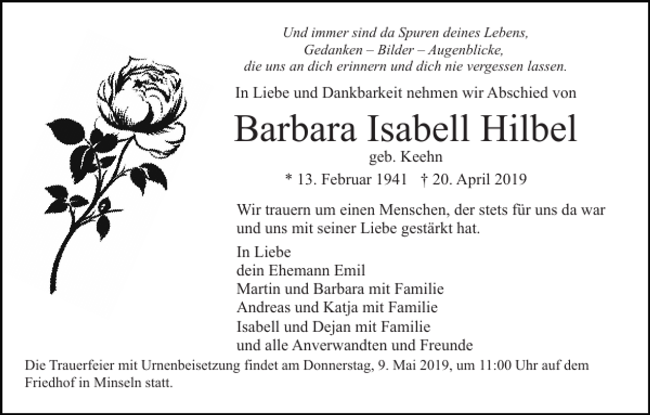 <p>Und immer sind da Spuren deines Lebens,<br />Gedanken – Bilder – Augenblicke,<br />die uns an dich erinnern und dich nie vergessen lassen.</p><p>In Liebe und Dankbarkeit nehmen wir Abschied von</p><p>Barbara Isabell Hilbel<br />geb. Keehn<br />* 13. Februar 1941 † 20. April 2019</p><p>Wir trauern um einen Menschen, der stets für uns da war<br />und uns mit seiner Liebe gestärkt hat.<br />In Liebe<br />dein Ehemann Emil<br />Martin und Barbara mit Familie<br />Andreas und Katja mit Familie<br />Isabell und Dejan mit Familie<br />und alle Anverwandten und Freunde<br />Die Trauerfeier mit Urnenbeisetzung findet am Donnerstag, 9. Mai 2019, um 11:00 Uhr auf dem<br />Friedhof in Minseln statt.</p>