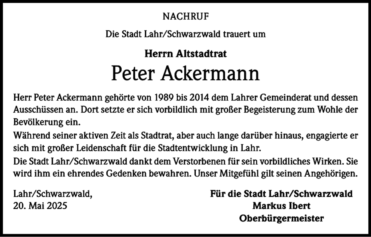 <p>NACHRUF<br />Die Stadt Lahr/Schwarzwald trauert um</p><p>Herrn Altstadtrat</p><p>Peter Ackermann<br />Herr Peter Ackermann gehörte von 1989 bis 2014 dem Lahrer Gemeinderat und dessen<br />Ausschüssen an. Dort setzte er sich vorbildlich mit großer Begeisterung zum Wohle der<br />Bevölkerung ein.<br />Während seiner aktiven Zeit als Stadtrat, aber auch lange darüber hinaus, engagierte er<br />sich mit großer Leidenschaft für die Stadtentwicklung in Lahr.<br />Die Stadt Lahr/Schwarzwald dankt dem Verstorbenen für sein vorbildliches Wirken. Sie<br />wird ihm ein ehrendes Gedenken bewahren. Unser Mitgefühl gilt seinen Angehörigen.<br />Lahr/Schwarzwald,<br />Für die Stadt Lahr/Schwarzwald<br />20. Mai 2025<br />Markus Ibert<br />Oberbürgermeister</p>