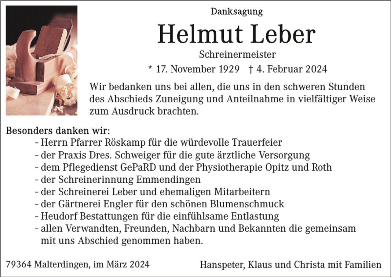 <p>Schreinermeister<br />* 17. November 1929 † 4. Februar 2024<br />Wir bedanken uns bei allen, die uns in den schweren Stunden<br />des Abschieds Zuneigung und Anteilnahme in vielfältiger Weise<br />zum Ausdruck brachten.<br />- Herrn Pfarrer Röskamp für die würdevolle Trauerfeier<br />- der Praxis Dres. Schweiger für die gute ärztliche Versorgung<br />- dem Pflegedienst GePaRD und der Physiotherapie Opitz und Roth<br />- der Schreinerinnung Emmendingen<br />- der Schreinerei Leber und ehemaligen Mitarbeitern<br />- der Gärtnerei Engler für den schönen Blumenschmuck<br />- Heudorf Bestattungen für die einfühlsame Entlastung<br />- allen Verwandten, Freunden, Nachbarn und Bekannten die gemeinsam<br />mit uns Abschied genommen haben.<br />79364 Malterdingen, im März 2024</p><p>Hanspeter, Klaus und Christa mit Familien</p>