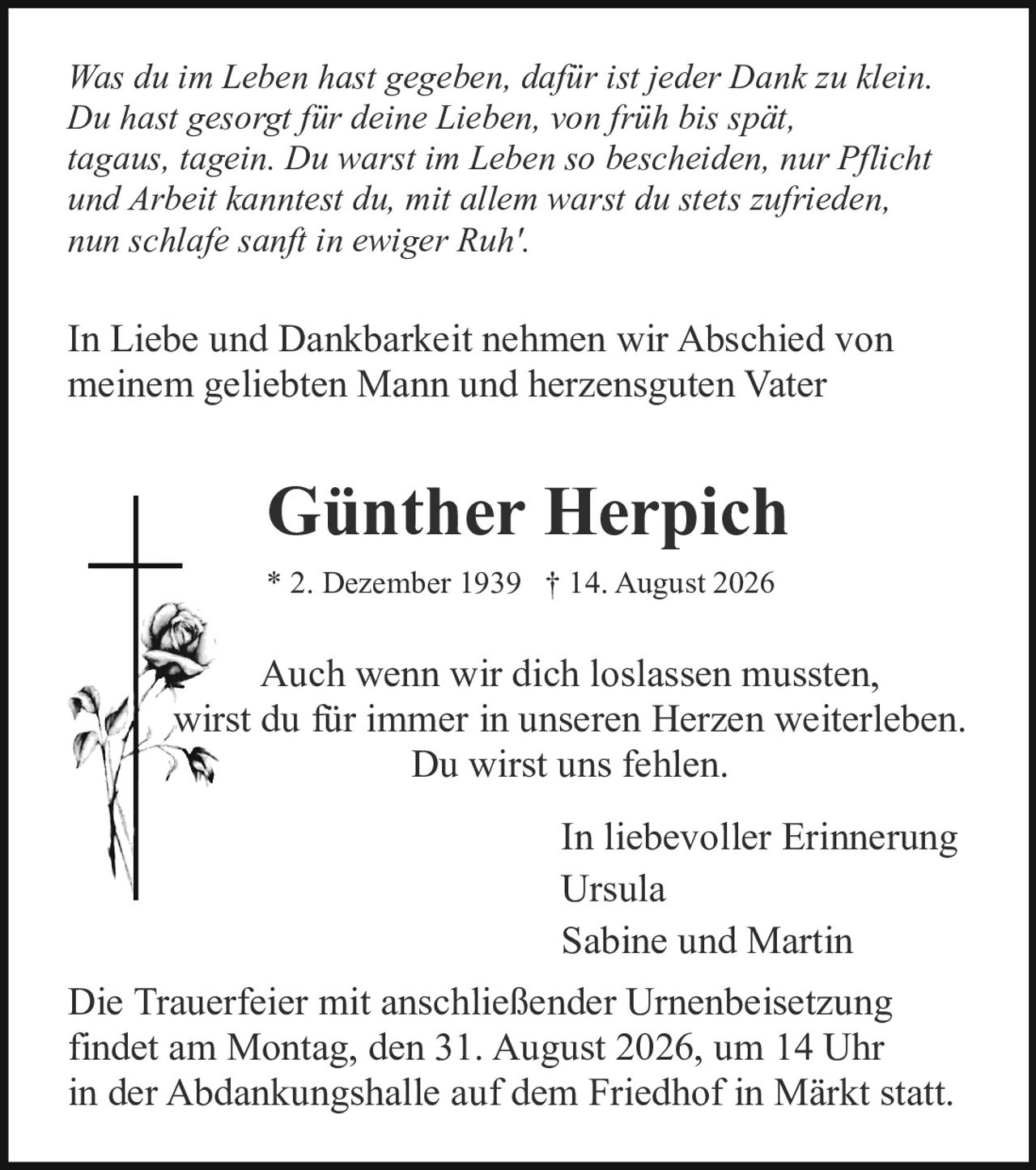 <p>In Liebe und Dankbarkeit nehmen wir Abschied von meinem geliebten Mann und herzensguten Vater</p>

<p>Sabine und Martin</p>

<p>Die Trauerfeier mit anschließender Urnenbeisetzung findet am Montag, den 31. August 2026, um 14 Uhr in der Abdankungshalle auf dem Friedhof in Märkt statt.</p>

<p>Auch wenn wir dich loslassen mussten, wirst du für immer in unseren Herzen weiterleben. Du wirst uns fehlen.</p>

<p><i>Was du im Leben hast gegeben, dafür ist jeder Dank zu klein. Du hast gesorgt für deine Lieben, von früh bis spät tagaus, tagein. Du warst im Leben so bescheiden, nur Pflicht und Arbeit kanntest du, mit allem warst du stets zufrieden, nun schlafe sanft in ewiger Ruh'.</i></p>

<p>* 2. Dezember 1939 † 14. August 2026</p>

<p>In liebevoller Erinnerung</p>

<p>Ursula<br>Sabine und Martin</p>