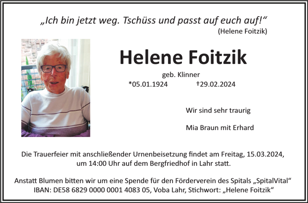<p>„Ich bin jetzt weg. Tschüss und passt auf euch auf!“<br />(Helene Foitzik)</p><p>Helene Foitzik<br />geb. Klinner<br />*05.01.1924<br />†29.02.2024</p><p>Wir sind sehr traurig<br />Mia Braun mit Erhard</p><p>Die Trauerfeier mit anschließender Urnenbeisetzung ﬁndet am Freitag, 15.03.2024,<br />um 14:00 Uhr auf dem Bergfriedhof in Lahr statt.<br />Anstatt Blumen bitten wir um eine Spende für den Förderverein des Spitals „SpitalVital“<br />IBAN: DE58 6829 01 4083 05, Voba Lahr, Stichwort: „Helene Foitzik“</p>