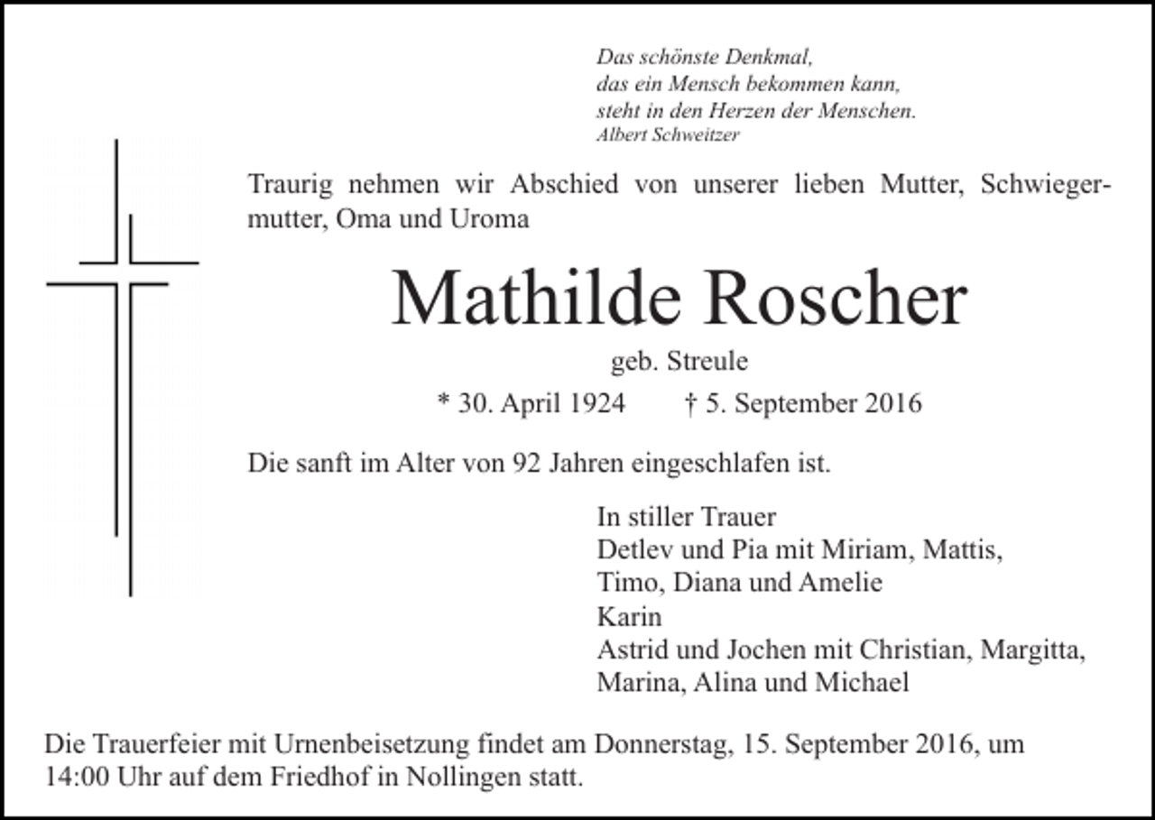 <p>Das schönste Denkmal,<br />das ein Mensch bekommen kann,<br />steht in den Herzen der Menschen.<br />Albert Schweitzer</p><p>Traurig nehmen wir Abschied von unserer lieben Mutter, Schwiegermutter, Oma und Uroma</p><p>Mathilde Roscher<br />geb. Streule<br />* 30. April 1924<br />† 5. September 2016<br />Die sanft im Alter von 92 Jahren eingeschlafen ist.<br />In stiller Trauer<br />Detlev und Pia mit Miriam, Mattis,<br />Timo, Diana und Amelie<br />Karin<br />Astrid und Jochen mit Christian, Margitta,<br />Marina, Alina und Michael<br />Die Trauerfeier mit Urnenbeisetzung findet am Donnerstag, 15. September 2016, um<br />14:00 Uhr auf dem Friedhof in Nollingen statt.</p>