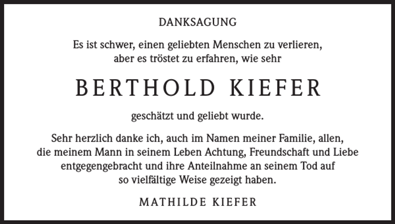 <p>DANKSAGUNG<br />Es ist schwer, einen geliebten Menschen zu verlieren,<br />aber es tröstet zu erfahren, wie sehr</p><p>BERTHOLD KIEFER<br />geschätzt und geliebt wurde.<br />Sehr herzlich danke ich, auch im Namen meiner Familie, allen,<br />die meinem Mann in seinem Leben Achtung, Freund­schaft und Liebe<br />entgegengebracht und ihre Anteilnahme an seinem Tod auf<br />so vielfältige Weise gezeigt haben.<br />M AT H I L D E K I E F E R</p>