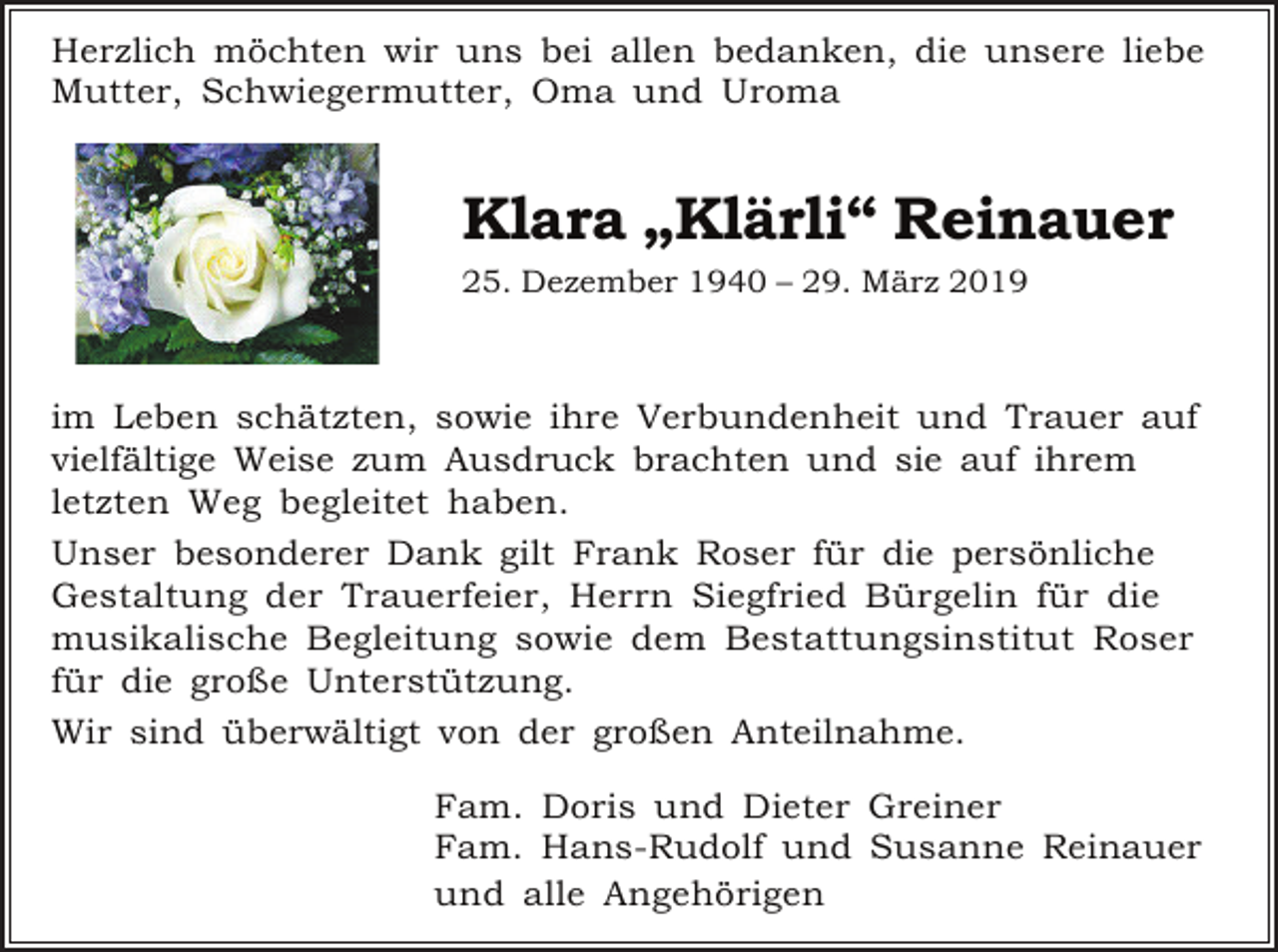 <p>Herzlich möchten wir uns bei allen bedanken, die unsere liebe<br />Mutter, Schwiegermutter, Oma und Uroma</p><p>Klara „Klärli“ Reinauer<br />25. Dezember 1940 – 29. März 2019</p><p>im Leben schätzten, sowie ihre Verbundenheit und Trauer auf<br />vielfältige Weise zum Ausdruck brachten und sie auf ihrem<br />letzten Weg begleitet haben.<br />Unser besonderer Dank gilt Frank Roser für die persönliche<br />Gestaltung der Trauerfeier, Herrn Siegfried Bürgelin für die<br />musikalische Begleitung sowie dem Bestattungsinstitut Roser<br />für die große Unterstützung.<br />Wir sind überwältigt von der großen Anteilnahme.<br />Fam. Doris und Dieter Greiner<br />Fam. Hans-Rudolf und Susanne Reinauer<br />und alle Angehörigen</p>