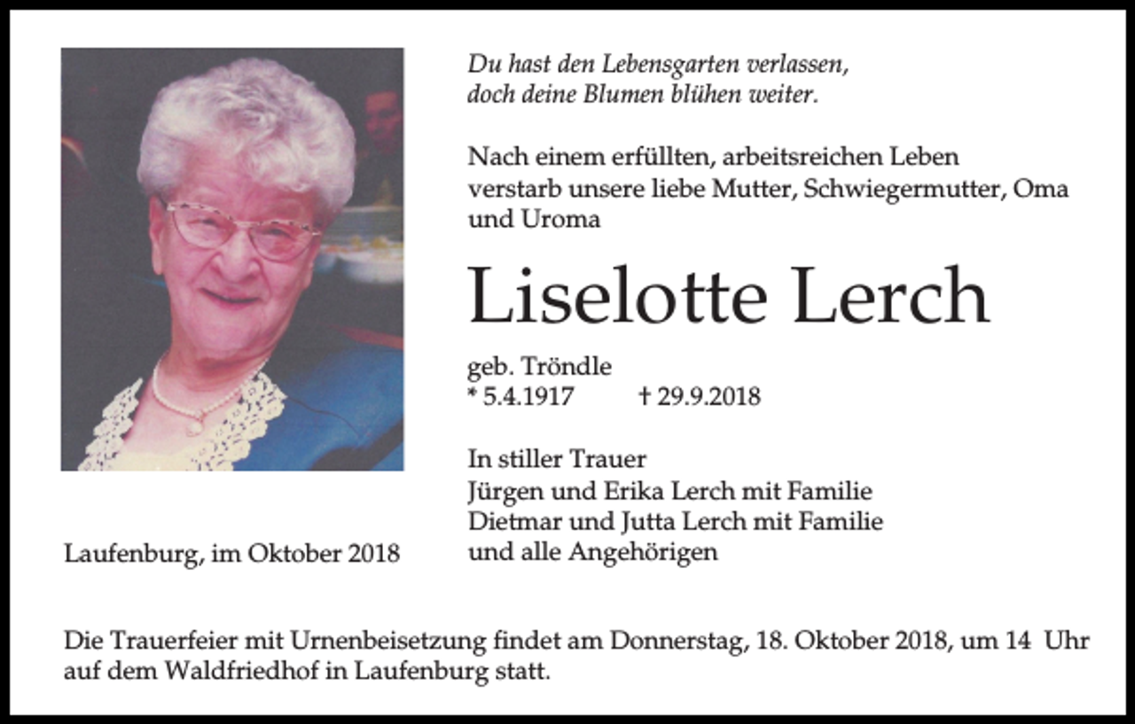 <p>Du hast den Lebensgarten verlassen,<br />doch deine Blumen blühen weiter.<br />Nach einem erfüllten, arbeitsreichen Leben<br />verstarb unsere liebe Mutter, Schwiegermutter, Oma<br />und Uroma</p><p>Liselotte Lerch<br />geb. Tröndle<br />* 5.4.1917</p><p>Laufenburg, im Oktober 2018</p><p>† 29.9.2018</p><p>In stiller Trauer<br />Jürgen und Erika Lerch mit Familie<br />Dietmar und Jutta Lerch mit Familie<br />und alle Angehörigen</p><p>Die Trauerfeier mit Urnenbeisetzung findet am Donnerstag, 18. Oktober 2018, um 14 Uhr<br />auf dem Waldfriedhof in Laufenburg statt.</p>