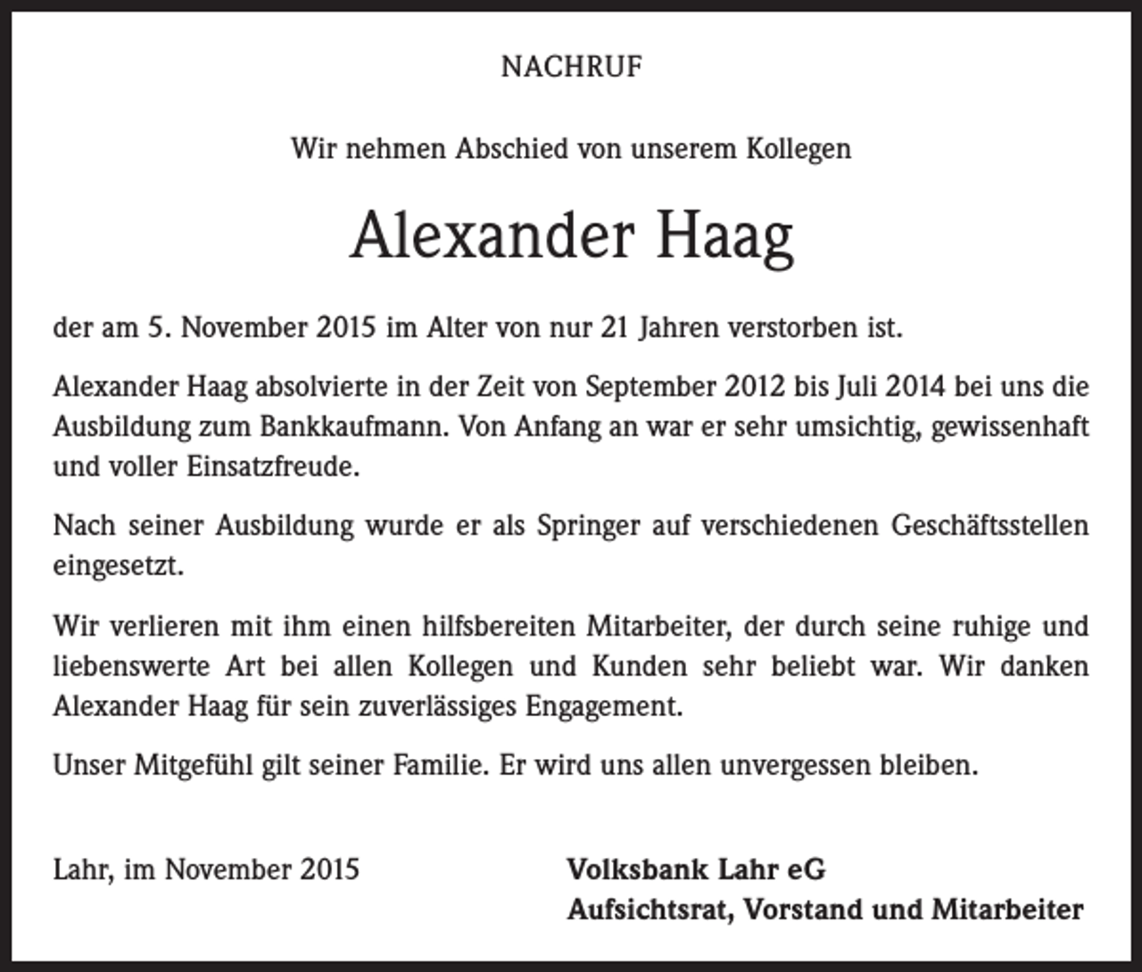 <p>NACHRUF<br />Wir nehmen Abschied von unserem Kollegen</p><p>Alexander Haag<br />der am 5. November 2015 im Alter von nur 21 Jahren verstorben ist.<br />Alexander Haag absolvierte in der Zeit von September 2012 bis Juli 2014 bei uns die<br />Ausbildung zum Bankkaufmann. Von Anfang an war er sehr umsichtig, gewissenhaft<br />und voller Einsatzfreude.<br />Nach seiner Ausbildung wurde er als Springer auf verschiedenen Geschäftsstellen<br />eingesetzt.<br />Wir verlieren mit ihm einen hilfsbereiten Mitarbeiter, der durch seine ruhige und<br />liebenswerte Art bei allen Kollegen und Kunden sehr beliebt war. Wir danken<br />Alexander Haag für sein zuverlässiges Engagement.<br />Unser Mitgefühl gilt seiner Familie. Er wird uns allen unvergessen bleiben.<br />Lahr, im November 2015 Volksbank Lahr eG<br />Aufsichtsrat, Vorstand und Mitarbeiter</p>