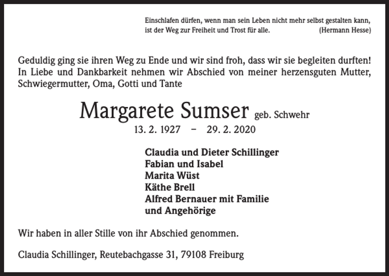 <p>Einschlafen dürfen, wenn man sein Leben nicht mehr selbst gestalten kann,<br />ist der Weg zur Freiheit und Trost für alle.<br />(Hermann Hesse)</p><p>Geduldig ging sie ihren Weg zu Ende und wir sind froh, dass wir sie begleiten durften!<br />In Liebe und Dankbarkeit nehmen wir Abschied von meiner herzensguten Mutter,<br />Schwiegermutter, Oma, Gotti und Tante</p><p>Margarete Sumser geb. Schwehr<br />13. 2. 1927 – 29. 2. 2020</p><p>Claudia und Dieter Schillinger<br />Fabian und Isabel<br />Marita Wüst<br />Käthe Brell<br />Alfred Bernauer mit Familie<br />und Angehörige<br />Wir haben in aller Stille von ihr Abschied genommen.<br />Claudia Schillinger, Reutebachgasse 31, 79108 Freiburg</p>