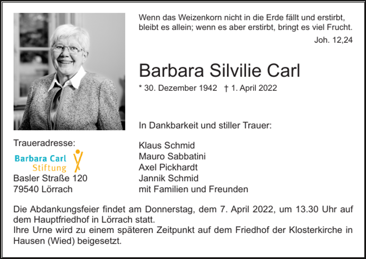 <p>Wenn das Weizenkorn nicht in die Erde fällt und erstirbt,<br />bleibt es allein; wenn es aber erstirbt, bringt es viel Frucht.<br />Joh. 12,24</p><p>Barbara Silvilie Carl<br />* 30. Dezember 1942 † 1. April 2022</p><p>In Dankbarkeit und stiller Trauer:<br />Traueradresse:</p><p>Basler Straße 120<br />79540 Lörrach</p><p>Klaus Schmid<br />Mauro Sabbatini<br />Axel Pickhardt<br />Jannik Schmid<br />mit Familien und Freunden</p><p>Die Abdankungsfeier findet am Donnerstag, dem 7. April 2022, um 13.30 Uhr auf<br />dem Hauptfriedhof in Lörrach statt.<br />Ihre Urne wird zu einem späteren Zeitpunkt auf dem Friedhof der Klosterkirche in<br />Hausen (Wied) beigesetzt.</p>