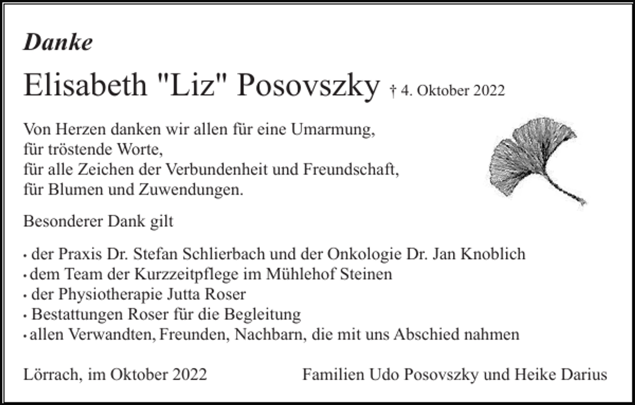 <p>Danke</p><p>Elisabeth "Liz" Posovszky † 4. Oktober 2022<br />Von Herzen danken wir allen für eine Umarmung,<br />für tröstende Worte,<br />für alle Zeichen der Verbundenheit und Freundschaft,<br />für Blumen und Zuwendungen.<br />Besonderer Dank gilt<br />der Praxis Dr. Stefan Schlierbach und der Onkologie Dr. Jan Knoblich<br />• dem Team der Kurzzeitpflege im Mühlehof Steinen<br />• der Physiotherapie Jutta Roser<br />• Bestattungen Roser für die Begleitung<br />• allen Verwandten, Freunden, Nachbarn, die mit uns Abschied nahmen<br />•</p><p>Lörrach, im Oktober 2022</p><p>Familien Udo Posovszky und Heike Darius</p>