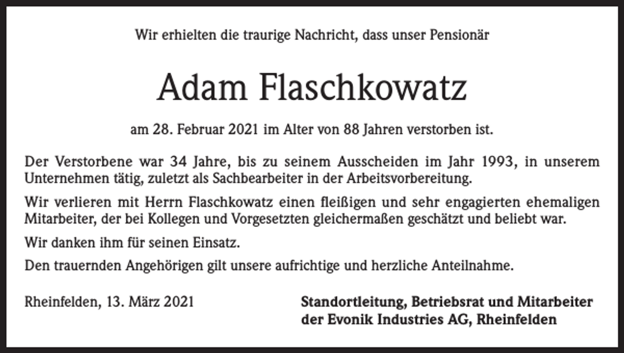 <p>Wir erhielten die traurige Nachricht, dass unser Pensionär</p><p>Adam Flaschkowatz<br />am 28. Februar 2021 im Alter von 88 Jahren verstorben ist.<br />Der Verstorbene war 34 Jahre, bis zu seinem Ausscheiden im Jahr 1993, in unserem<br />Unternehmen tätig, zuletzt als Sachbearbeiter in der Arbeitsvorbereitung.<br />Wir verlieren mit Herrn Flaschkowatz einen fleißigen und sehr engagierten ehemaligen<br />Mitarbeiter, der bei Kollegen und Vorgesetzten gleichermaßen geschätzt und beliebt war.<br />Wir danken ihm für seinen Einsatz.<br />Den trauernden Angehörigen gilt unsere aufrichtige und herzliche Anteilnahme.<br />Rheinfelden, 13. März 2021 Standortleitung, Betriebsrat und Mitarbeiter<br />der Evonik Industries AG, Rheinfelden</p>