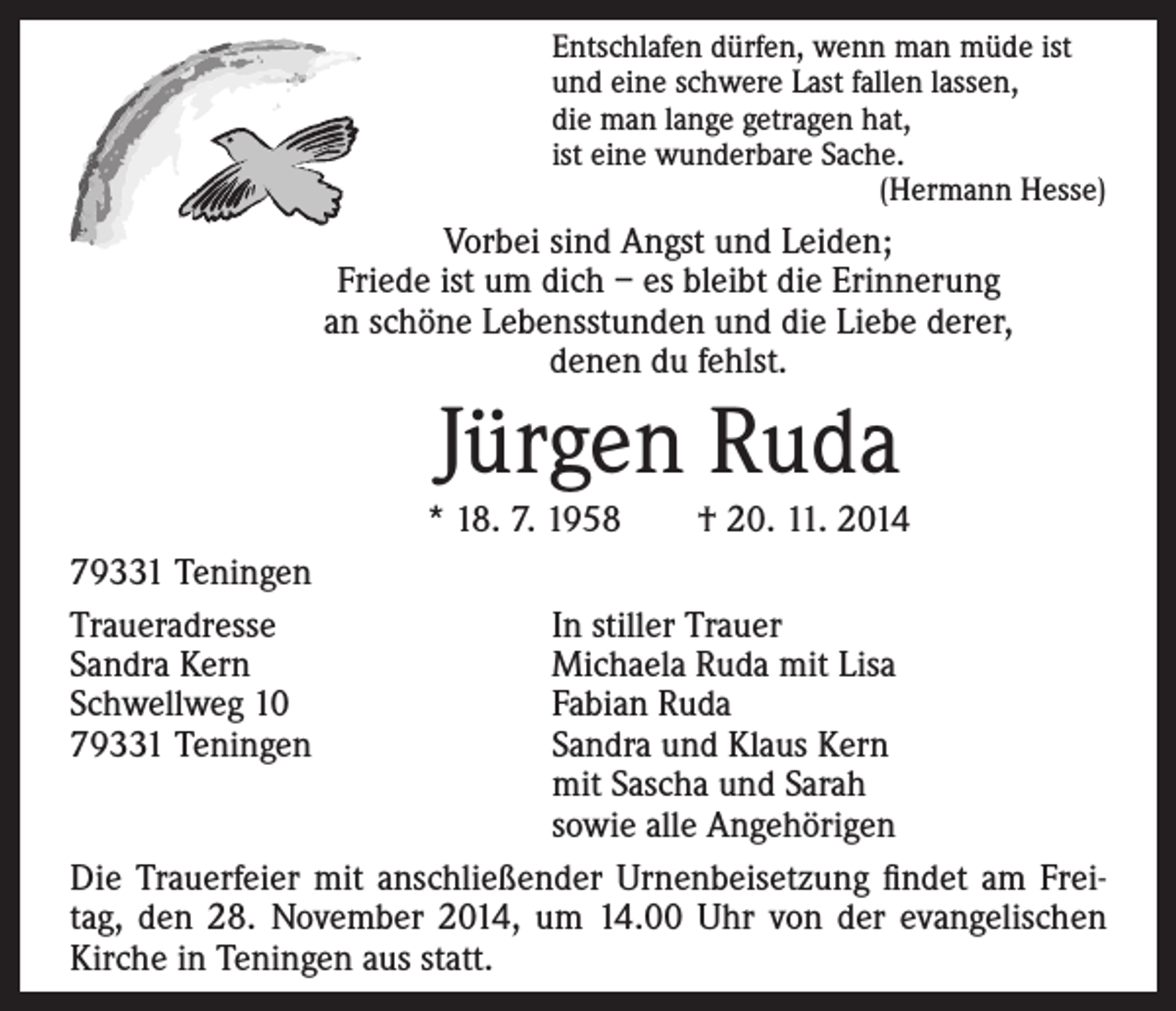 <p>ntschlafen dürfen, wenn man müde ist<br />E<br />und eine schwere Last fallen lassen,<br />die man lange getragen hat,<br />ist eine wunderbare Sache.<br />(Hermann Hesse)</p><p>Vorbei sind Angst und Leiden;<br />Friede ist um dich – es bleibt die Erinnerung<br />an schöne Lebensstunden und die Liebe derer,<br />denen du fehlst.</p><p>Jürgen Ruda</p><p>79331 Teningen<br />Traueradresse<br />Sandra Kern<br />Schwellweg 10<br />79331 Teningen</p><p>* 18. 7. 1958 † 20. 11. 2014</p><p>In stiller Trauer<br />Michaela Ruda mit Lisa<br />Fabian Ruda<br />Sandra und Klaus Kern<br />mit Sascha und Sarah<br />sowie alle Angehörigen<br />Die Trauerfeier mit anschließender Urnenbeisetzung findet am Freitag, den 28. November 2014, um 14.00 Uhr von der evangelischen<br />Kirche in Teningen aus statt.</p>