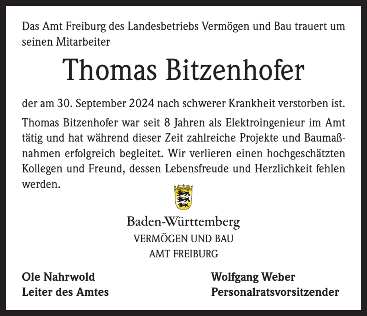 <p>Das Amt Freiburg des Landesbetriebs Vermögen und Bau trauert um<br />seinen Mitarbeiter</p><p>Thomas Bitzenhofer<br />der am 30. September 2024 nach schwerer Krankheit verstorben ist.<br />Thomas Bitzenhofer war seit 8 Jahren als Elektroingenieur im Amt<br />tätig und hat während dieser Zeit zahlreiche Projekte und Baumaßnahmen erfolgreich begleitet. Wir verlieren einen hochgeschätzten<br />Kollegen und Freund, dessen Lebensfreude und Herzlichkeit fehlen<br />werden.</p><p>VERMÖGEN UND BAU<br />AMT FREIBURG</p><p>Ole Nahrwold<br />Leiter des Amtes</p><p>Wolfgang Weber<br />Personalratsvorsitzender</p>
