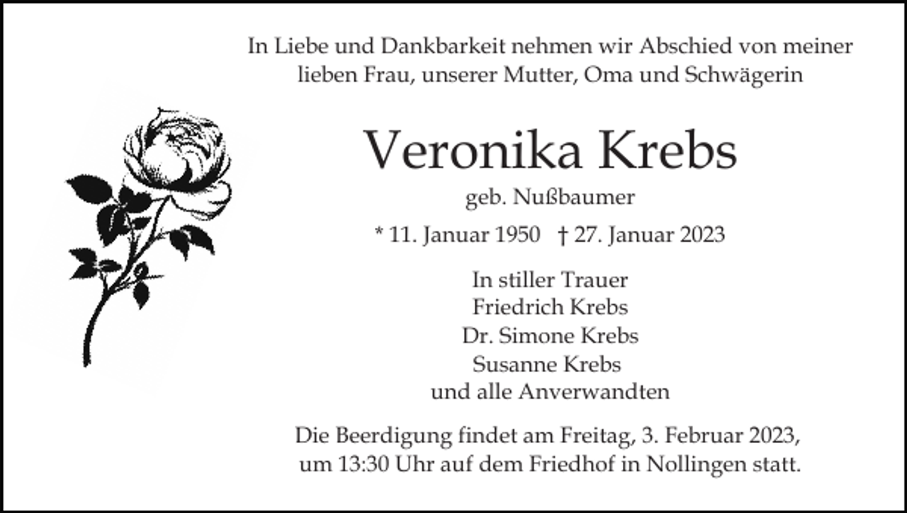 <p>In Liebe und Dankbarkeit nehmen wir Abschied von meiner<br />lieben Frau, unserer Mutter, Oma und Schwägerin</p><p>Veronika Krebs<br />geb. Nußbaumer</p><p>* 11. Januar 1950 † 27. Januar 2023<br />In stiller Trauer<br />Friedrich Krebs<br />Dr. Simone Krebs<br />Susanne Krebs<br />und alle Anverwandten<br />Die Beerdigung findet am Freitag, 3. Februar 2023,<br />um 13:30 Uhr auf dem Friedhof in Nollingen statt.</p>