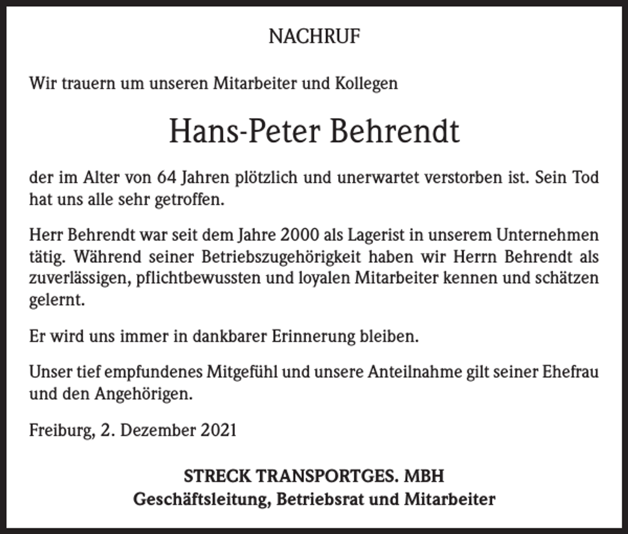<p>NACHRUF<br />Wir trauern um unseren Mitarbeiter und Kollegen</p><p>Hans-Peter Behrendt<br />der im Alter von 64 Jahren plötzlich und unerwartet verstorben ist. Sein Tod<br />hat uns alle sehr getroffen.<br />Herr Behrendt war seit dem Jahre 2000 als Lagerist in unserem Unternehmen<br />tätig. Während seiner Betriebszugehörigkeit haben wir Herrn Behrendt als<br />zuverlässigen, pflichtbewussten und loyalen Mitarbeiter kennen und schätzen<br />gelernt.<br />Er wird uns immer in dankbarer Erinnerung bleiben.<br />Unser tief empfundenes Mitgefühl und unsere Anteilnahme gilt seiner Ehefrau<br />und den Angehörigen.<br />Freiburg, 2. Dezember 2021<br />STRECK TRANSPORTGES. MBH<br />Geschäftsleitung, Betriebsrat und Mitarbeiter</p>