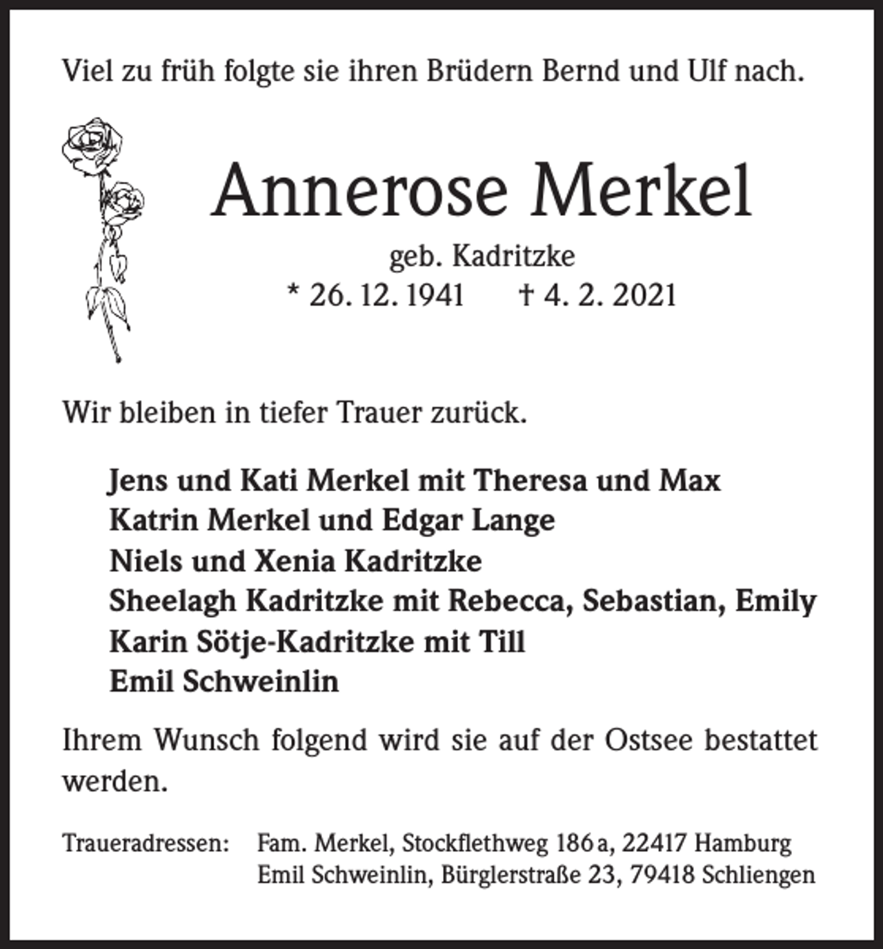 <p>Viel zu früh folgte sie ihren Brüdern Bernd und Ulf nach.</p><p>Annerose Merkel<br />geb. Kadritzke<br />* 26. 12. 1941<br />† 4. 2. 2021</p><p>Wir bleiben in tiefer Trauer zurück.<br />Jens und Kati Merkel mit Theresa und Max<br />Katrin Merkel und Edgar Lange<br />Niels und Xenia Kadritzke<br />Sheelagh Kadritzke mit Rebecca, Sebastian, Emily<br />Karin Sötje-Kadritzke mit Till<br />Emil Schweinlin<br />Ihrem Wunsch folgend wird sie auf der Ostsee bestattet<br />werden.<br />Traueradressen:</p><p>Fam. Merkel, Stockflethweg 186 a, 22417 Hamburg<br />Emil Schweinlin, Bürglerstraße 23, 79418 Schliengen</p>