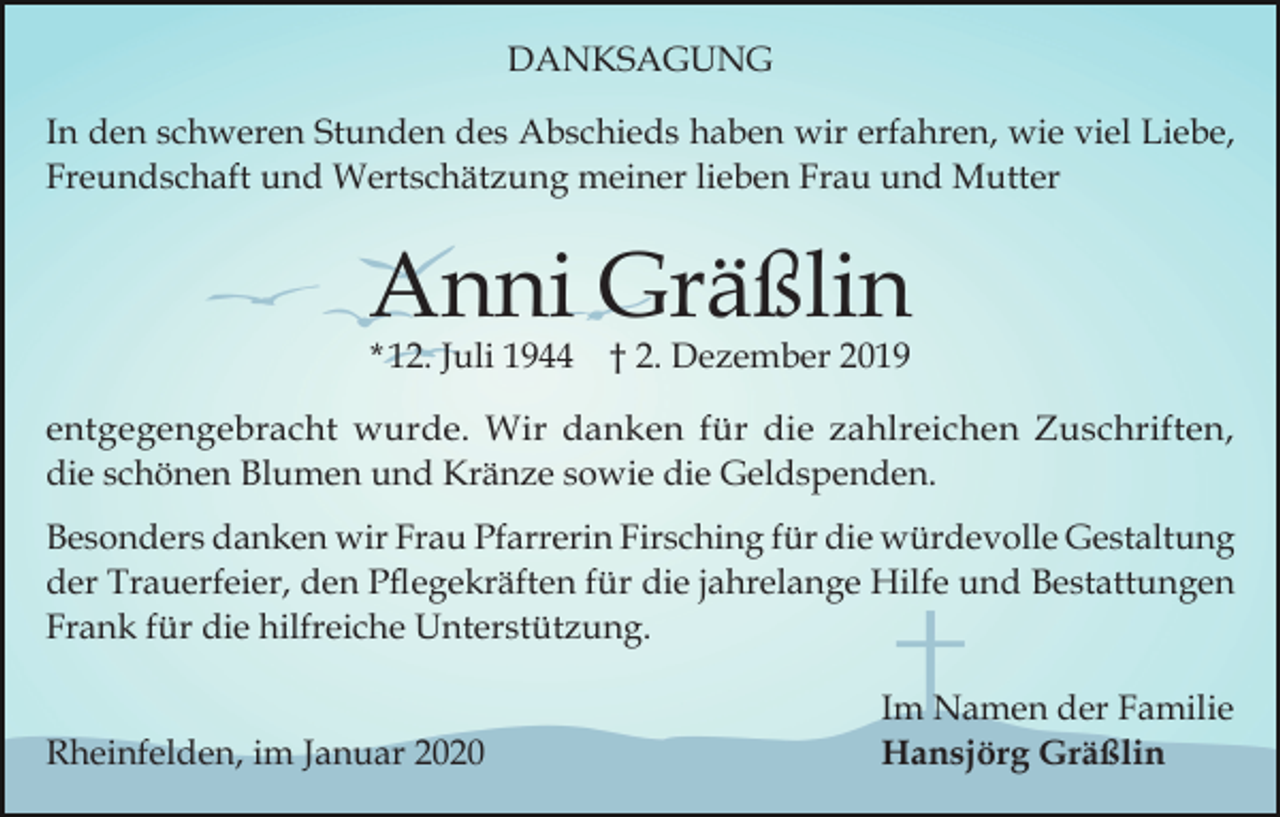<p>DANKSAGUNG<br />In den schweren Stunden des Abschieds haben wir erfahren, wie viel Liebe,<br />Freundschaft und Wertschätzung meiner lieben Frau und Mutter</p><p>Anni Gräßlin<br />* 12. Juli 1944 † 2. Dezember 2019</p><p>entgegengebracht wurde. Wir danken für die zahlreichen Zuschriften,<br />die schönen Blumen und Kränze sowie die Geldspenden.<br />Besonders danken wir Frau Pfarrerin Firsching für die würdevolle Gestaltung<br />der Trauerfeier, den Pflegekräften für die jahrelange Hilfe und Bestattungen<br />Frank für die hilfreiche Unterstützung.<br />Rheinfelden, im Januar 2020</p><p>Im Namen der Familie<br />Hansjörg Gräßlin</p>