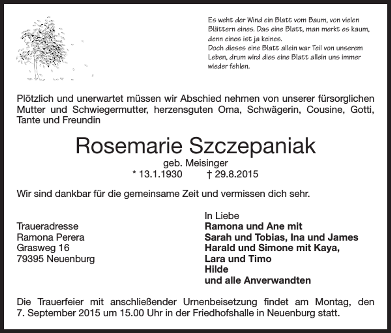 <p>Es weht der Wind ein Blatt vom Baum, von vielen<br />Blättern eines. Das eine Blatt, man merkt es kaum,<br />denn eines ist ja keines.<br />Doch dieses eine Blatt allein war Teil von unserem<br />Leben, drum wird dies eine Blatt allein uns immer<br />wieder fehlen.</p><p>Plötzlich und unerwartet müssen wir Abschied nehmen von unserer fürsorglichen<br />Mutter und Schwiegermutter, herzensguten Oma, Schwägerin, Cousine, Gotti,<br />Tante und Freundin</p><p>Rosemarie Szczepaniak<br />geb. Meisinger<br />* 13.1.1930<br />† 29.8.2015</p><p>Wir sind dankbar für die gemeinsame Zeit und vermissen dich sehr.</p><p>In Liebe<br />Traueradresse<br />Ramona und Ane mit<br />Ramona Perera<br />Sarah und Tobias, Ina und James<br />Grasweg 16<br />Harald und Simone mit Kaya,<br />79395 Neuenburg<br />Lara und Timo<br />Hilde</p><p>und alle Anverwandten<br />Die Trauerfeier mit anschließender Urnenbeisetzung findet am Montag, den<br />7. September 2015 um 15.00 Uhr in der Friedhofshalle in Neuenburg statt.</p>