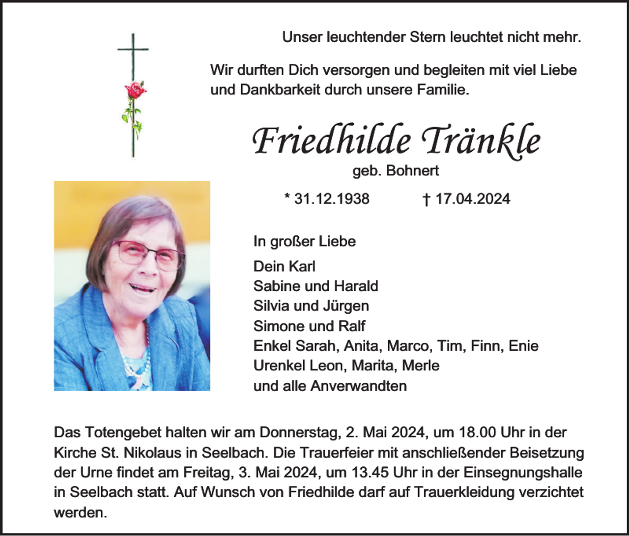 <p>Unser leuchtender Stern leuchtet nicht mehr.<br />Wir durften Dich versorgen und begleiten mit viel Liebe<br />und Dankbarkeit durch unsere Familie.</p><p>Friedhilde Tränkle<br />geb. Bohnert</p><p>* 31.12.1938</p><p>† 17.04.2024</p><p>In großer Liebe<br />Dein Karl<br />Sabine und Harald<br />Silvia und Jürgen<br />Simone und Ralf<br />Enkel Sarah, Anita, Marco, Tim, Finn, Enie<br />Urenkel Leon, Marita, Merle<br />und alle Anverwandten<br />Das Totengebet halten wir am Donnerstag, 2. Mai 2024, um 18.00 Uhr in der<br />Kirche St. Nikolaus in Seelbach. Die Trauerfeier mit anschließender Beisetzung<br />der Urne findet am Freitag, 3. Mai 2024, um 13.45 Uhr in der Einsegnungshalle<br />in Seelbach statt. Auf Wunsch von Friedhilde darf auf Trauerkleidung verzichtet<br />werden.</p>