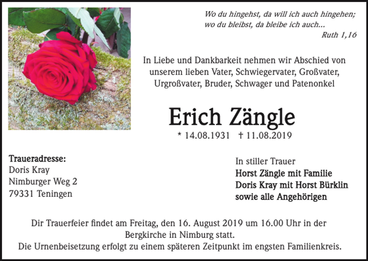 <p>Wo du hingehst, da will ich auch hingehen;<br />wo du bleibst, da bleibe ich auch...<br />Ruth 1,16</p><p>In Liebe und Dankbarkeit nehmen wir Abschied von<br />unserem lieben Vater, Schwiegervater, Großvater,<br />Urgroßvater, Bruder, Schwager und Patenonkel</p><p>* 14.08.1931 † 11.08.2019</p><p>Doris Kray<br />Nimburger Weg 2<br />79331 Teningen</p><p>In stiller Trauer</p><p>Dir Trauerfeier ﬁndet am Freitag, den 16. August 2019 um 16.00 Uhr in der<br />Bergkirche in Nimburg statt.<br />Die Urnenbeisetzung erfolgt zu einem späteren Zeitpunkt im engsten Familienkreis.</p>
