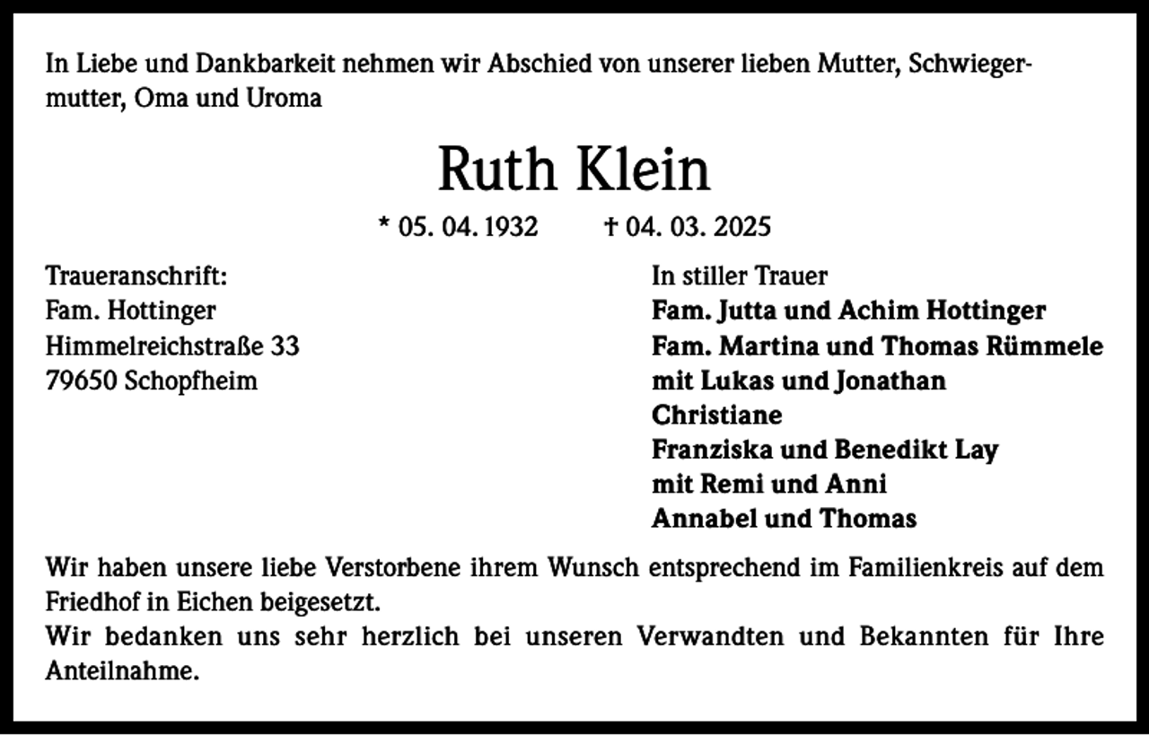 <p>In Liebe und Dankbarkeit nehmen wir Abschied von unserer lieben Mutter, Schwiegermutter, Oma und Uroma</p><p>Ruth Klein<br />* 05. 04. 1932</p><p>† 04. 03. 2025</p><p>Traueranschrift:<br />In stiller Trauer<br />Fam. Hottinger<br />Fam. Jutta und Achim Hottinger<br />Himmelreichstraße 33<br />Fam. Martina und Thomas Rümmele<br />79650 Schopfheim mit Lukas und Jonathan<br />Christiane<br />Franziska und Benedikt Lay<br />mit Remi und Anni<br />Annabel und Thomas<br />Wir haben unsere liebe Verstorbene ihrem Wunsch entsprechend im Familienkreis auf dem<br />Friedhof in Eichen beigesetzt.<br />Wir bedanken uns sehr herzlich bei unseren Verwandten und Bekannten für Ihre<br />Anteilnahme.</p>