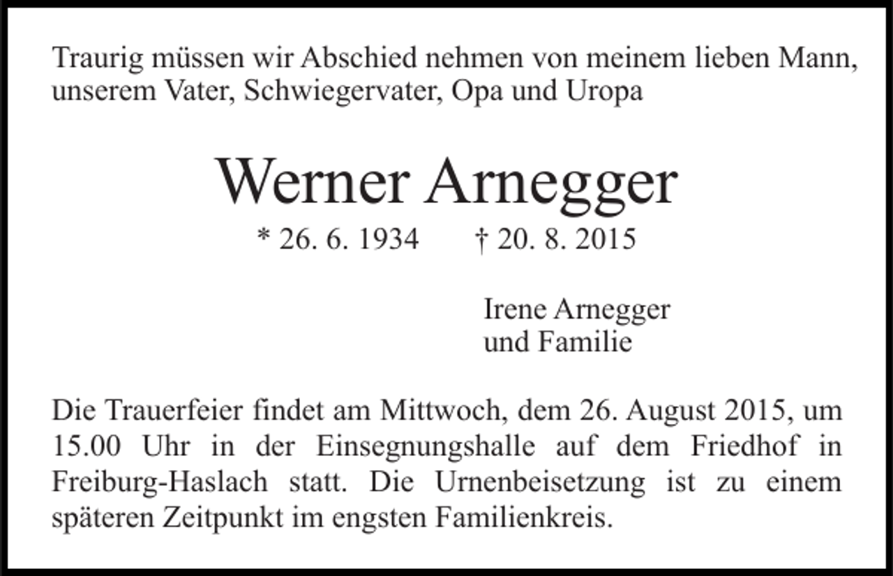 <p>Traurig müssen wir Abschied nehmen von meinem lieben Mann,<br />unserem Vater, Schwiegervater, Opa und Uropa</p><p>Werner Arnegger<br />* 26. 6. 1934</p><p>† 20. 8. 2015<br />Irene Arnegger<br />und Familie</p><p>Die Trauerfeier findet am Mittwoch, dem 26. August 2015, um<br />15.00 Uhr in der Einsegnungshalle auf dem Friedhof in<br />Freiburg-Haslach statt. Die Urnenbeisetzung ist zu einem<br />späteren Zeitpunkt im engsten Familienkreis.</p>