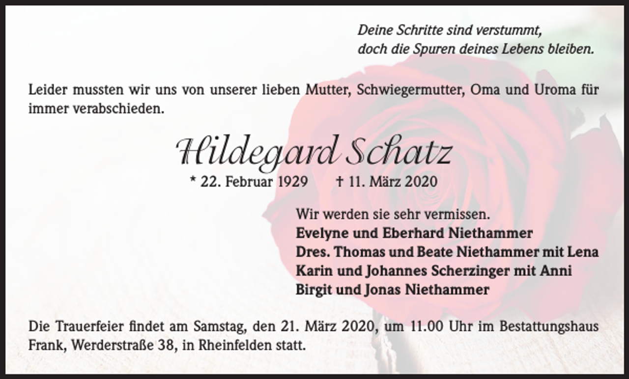 <p>Deine Schritte sind verstummt,<br />doch die Spuren deines Lebens bleiben.</p><p>Leider mussten wir uns von unserer lieben Mutter, Schwiegermutter, Oma und Uroma für<br />immer verabschieden.</p><p>Hildegard Schatz<br />* 22. Februar 1929</p><p>† 11. März 2020</p><p>Wir werden sie sehr vermissen.<br />Evelyne und Eberhard Niethammer<br />Dres. Thomas und Beate Niethammer mit Lena<br />Karin und Johannes Scherzinger mit Anni<br />Birgit und Jonas Niethammer<br />Die Trauerfeier findet am Samstag, den 21. März 2020, um 11.00 Uhr im Bestattungshaus<br />Frank, Werderstraße 38, in Rheinfelden statt.</p>